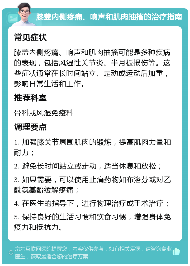 膝盖内侧疼痛、响声和肌肉抽搐的治疗指南 常见症状 膝盖内侧疼痛、响声和肌肉抽搐可能是多种疾病的表现，包括风湿性关节炎、半月板损伤等。这些症状通常在长时间站立、走动或运动后加重，影响日常生活和工作。 推荐科室 骨科或风湿免疫科 调理要点 1. 加强膝关节周围肌肉的锻炼，提高肌肉力量和耐力； 2. 避免长时间站立或走动，适当休息和放松； 3. 如果需要，可以使用止痛药物如布洛芬或对乙酰氨基酚缓解疼痛； 4. 在医生的指导下，进行物理治疗或手术治疗； 5. 保持良好的生活习惯和饮食习惯，增强身体免疫力和抵抗力。