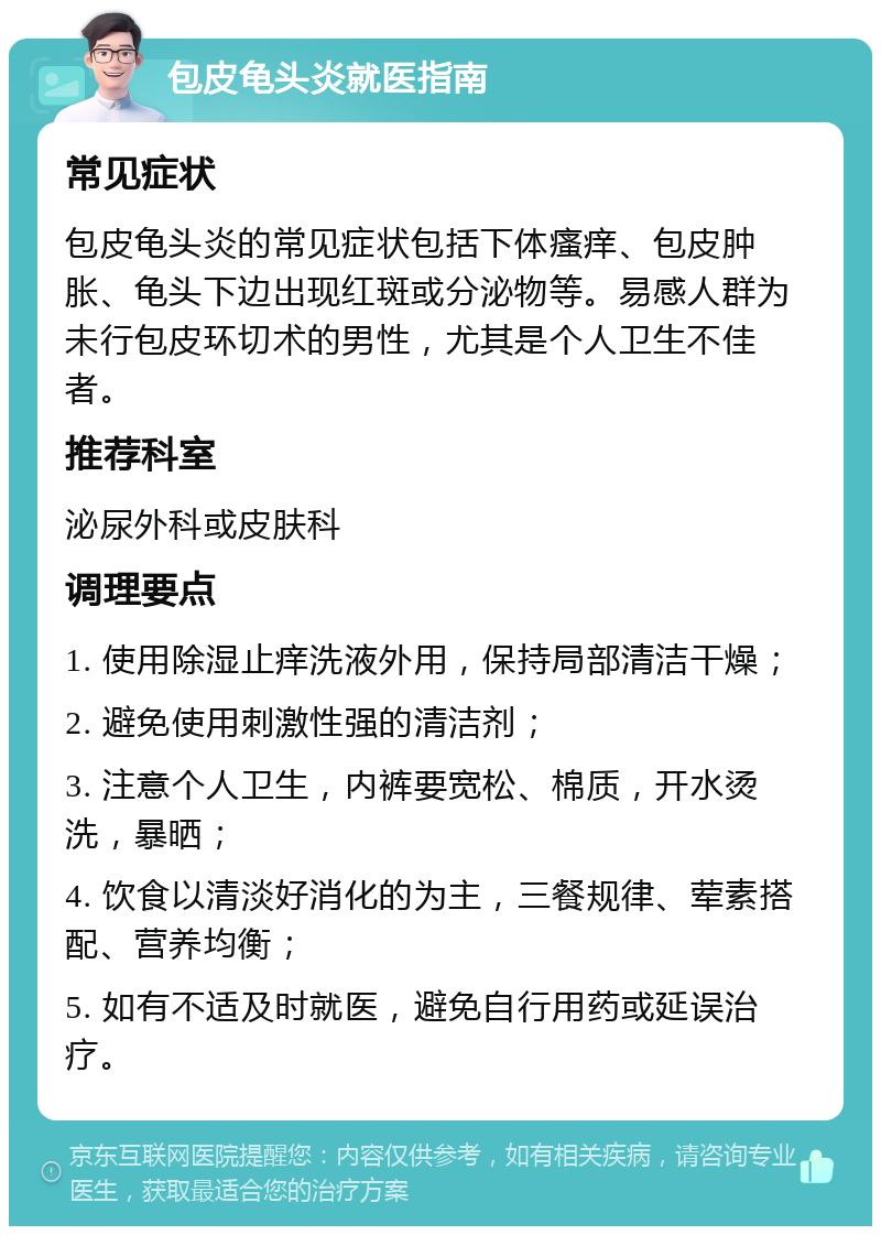 包皮龟头炎就医指南 常见症状 包皮龟头炎的常见症状包括下体瘙痒、包皮肿胀、龟头下边出现红斑或分泌物等。易感人群为未行包皮环切术的男性，尤其是个人卫生不佳者。 推荐科室 泌尿外科或皮肤科 调理要点 1. 使用除湿止痒洗液外用，保持局部清洁干燥； 2. 避免使用刺激性强的清洁剂； 3. 注意个人卫生，内裤要宽松、棉质，开水烫洗，暴晒； 4. 饮食以清淡好消化的为主，三餐规律、荤素搭配、营养均衡； 5. 如有不适及时就医，避免自行用药或延误治疗。