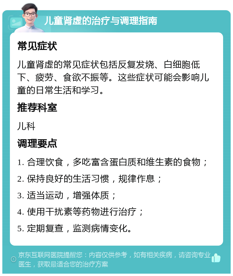 儿童肾虚的治疗与调理指南 常见症状 儿童肾虚的常见症状包括反复发烧、白细胞低下、疲劳、食欲不振等。这些症状可能会影响儿童的日常生活和学习。 推荐科室 儿科 调理要点 1. 合理饮食，多吃富含蛋白质和维生素的食物； 2. 保持良好的生活习惯，规律作息； 3. 适当运动，增强体质； 4. 使用干扰素等药物进行治疗； 5. 定期复查，监测病情变化。