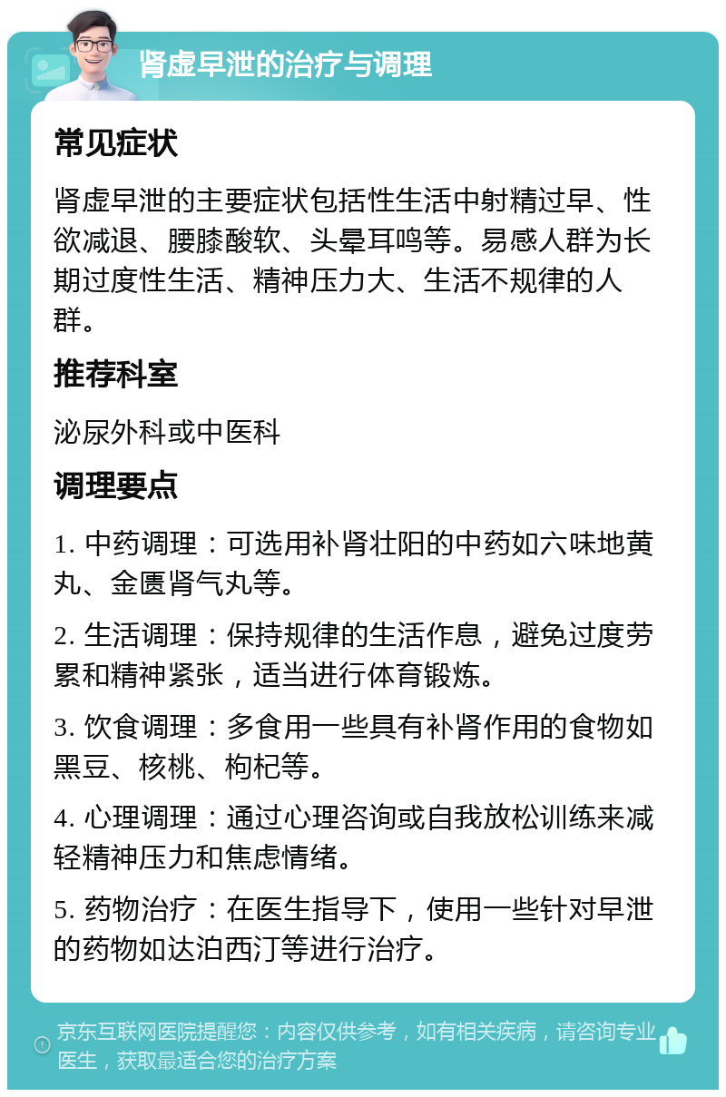 肾虚早泄的治疗与调理 常见症状 肾虚早泄的主要症状包括性生活中射精过早、性欲减退、腰膝酸软、头晕耳鸣等。易感人群为长期过度性生活、精神压力大、生活不规律的人群。 推荐科室 泌尿外科或中医科 调理要点 1. 中药调理：可选用补肾壮阳的中药如六味地黄丸、金匮肾气丸等。 2. 生活调理：保持规律的生活作息，避免过度劳累和精神紧张，适当进行体育锻炼。 3. 饮食调理：多食用一些具有补肾作用的食物如黑豆、核桃、枸杞等。 4. 心理调理：通过心理咨询或自我放松训练来减轻精神压力和焦虑情绪。 5. 药物治疗：在医生指导下，使用一些针对早泄的药物如达泊西汀等进行治疗。