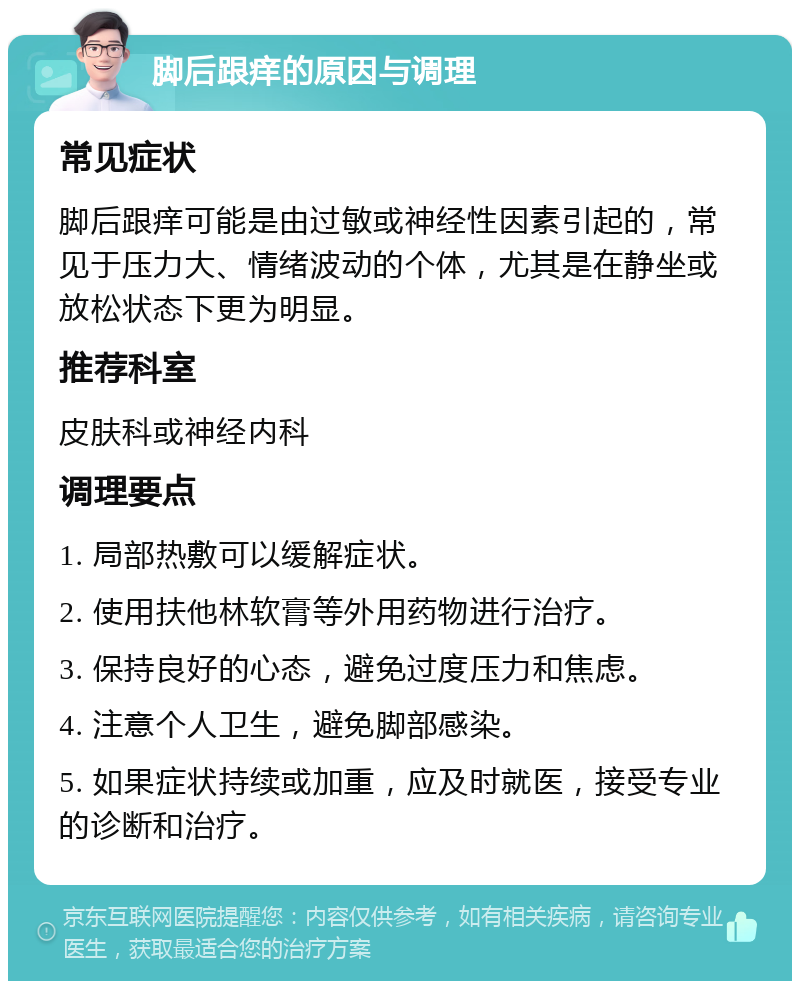 脚后跟痒的原因与调理 常见症状 脚后跟痒可能是由过敏或神经性因素引起的，常见于压力大、情绪波动的个体，尤其是在静坐或放松状态下更为明显。 推荐科室 皮肤科或神经内科 调理要点 1. 局部热敷可以缓解症状。 2. 使用扶他林软膏等外用药物进行治疗。 3. 保持良好的心态，避免过度压力和焦虑。 4. 注意个人卫生，避免脚部感染。 5. 如果症状持续或加重，应及时就医，接受专业的诊断和治疗。