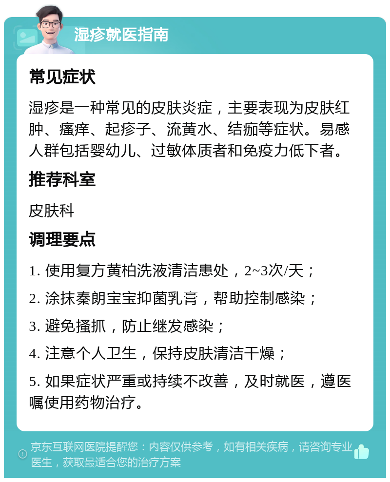 湿疹就医指南 常见症状 湿疹是一种常见的皮肤炎症，主要表现为皮肤红肿、瘙痒、起疹子、流黄水、结痂等症状。易感人群包括婴幼儿、过敏体质者和免疫力低下者。 推荐科室 皮肤科 调理要点 1. 使用复方黄柏洗液清洁患处，2~3次/天； 2. 涂抹秦朗宝宝抑菌乳膏，帮助控制感染； 3. 避免搔抓，防止继发感染； 4. 注意个人卫生，保持皮肤清洁干燥； 5. 如果症状严重或持续不改善，及时就医，遵医嘱使用药物治疗。