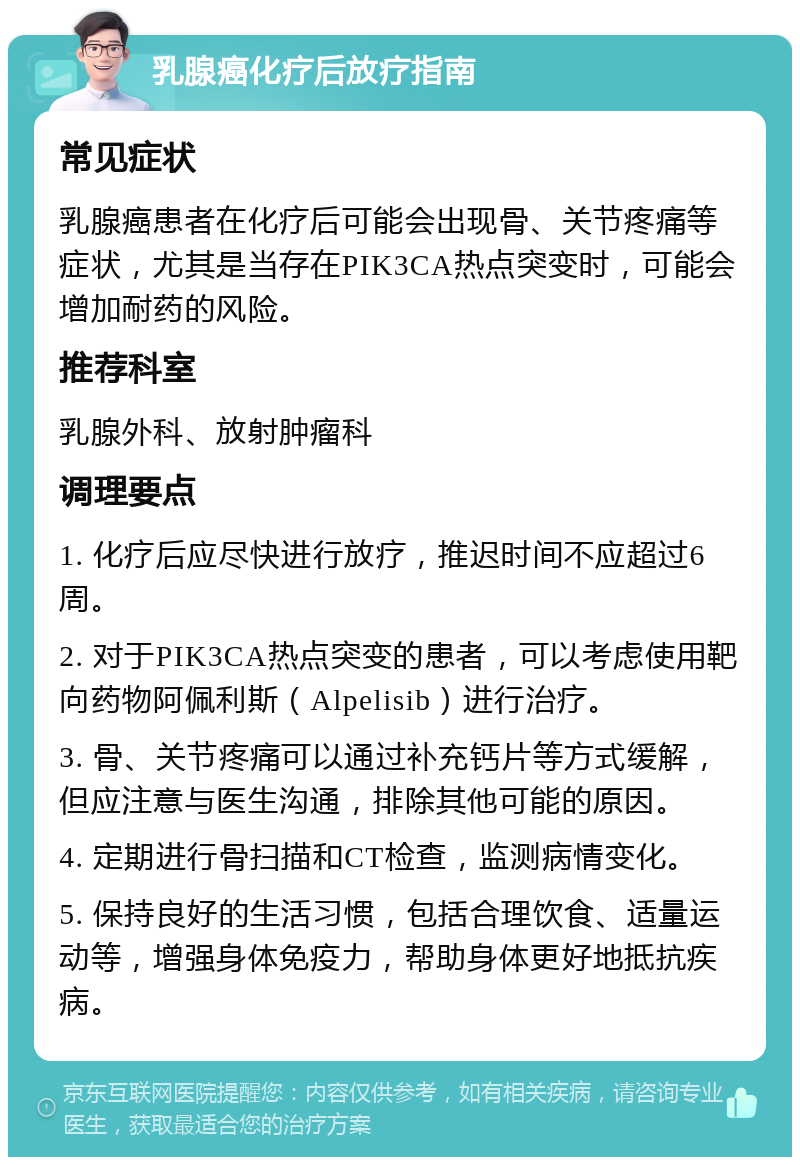 乳腺癌化疗后放疗指南 常见症状 乳腺癌患者在化疗后可能会出现骨、关节疼痛等症状，尤其是当存在PIK3CA热点突变时，可能会增加耐药的风险。 推荐科室 乳腺外科、放射肿瘤科 调理要点 1. 化疗后应尽快进行放疗，推迟时间不应超过6周。 2. 对于PIK3CA热点突变的患者，可以考虑使用靶向药物阿佩利斯（Alpelisib）进行治疗。 3. 骨、关节疼痛可以通过补充钙片等方式缓解，但应注意与医生沟通，排除其他可能的原因。 4. 定期进行骨扫描和CT检查，监测病情变化。 5. 保持良好的生活习惯，包括合理饮食、适量运动等，增强身体免疫力，帮助身体更好地抵抗疾病。