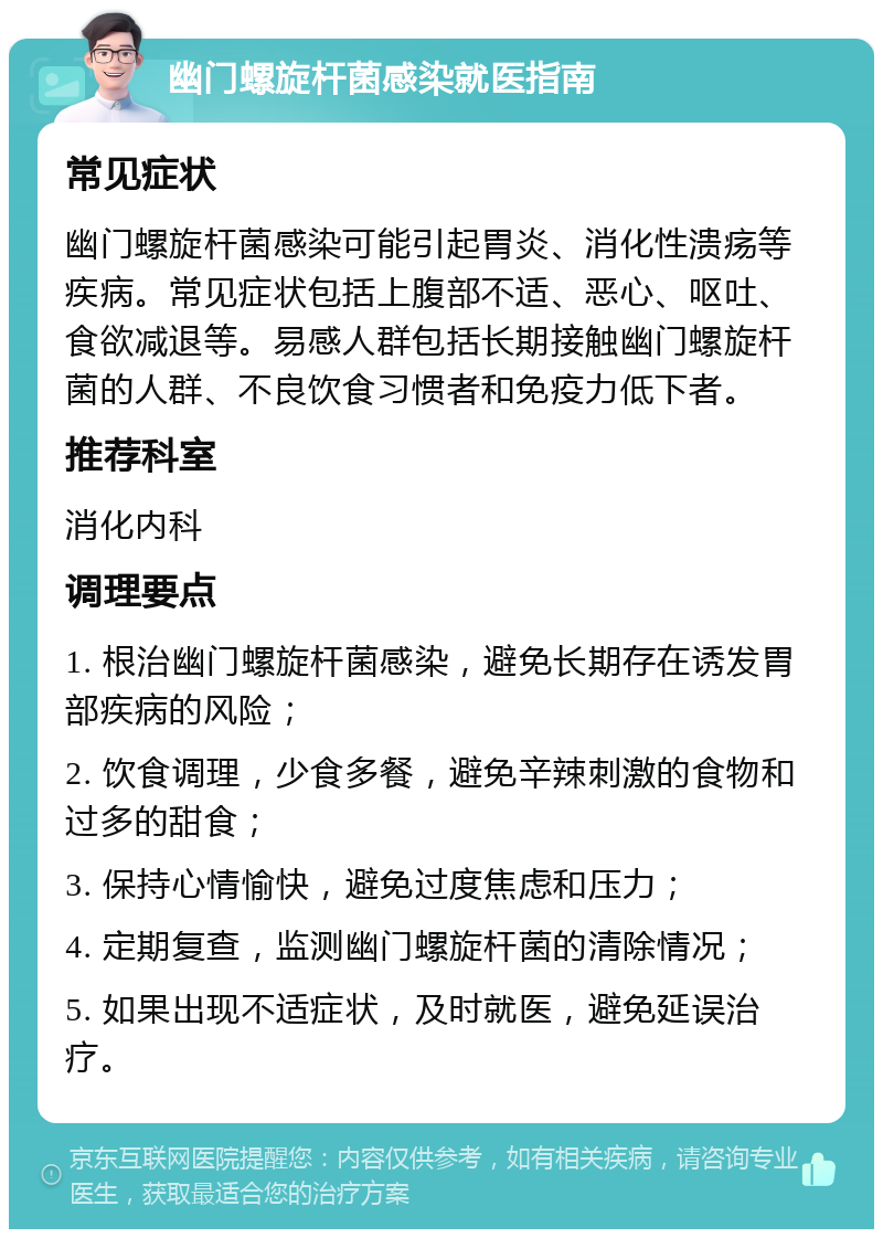 幽门螺旋杆菌感染就医指南 常见症状 幽门螺旋杆菌感染可能引起胃炎、消化性溃疡等疾病。常见症状包括上腹部不适、恶心、呕吐、食欲减退等。易感人群包括长期接触幽门螺旋杆菌的人群、不良饮食习惯者和免疫力低下者。 推荐科室 消化内科 调理要点 1. 根治幽门螺旋杆菌感染，避免长期存在诱发胃部疾病的风险； 2. 饮食调理，少食多餐，避免辛辣刺激的食物和过多的甜食； 3. 保持心情愉快，避免过度焦虑和压力； 4. 定期复查，监测幽门螺旋杆菌的清除情况； 5. 如果出现不适症状，及时就医，避免延误治疗。