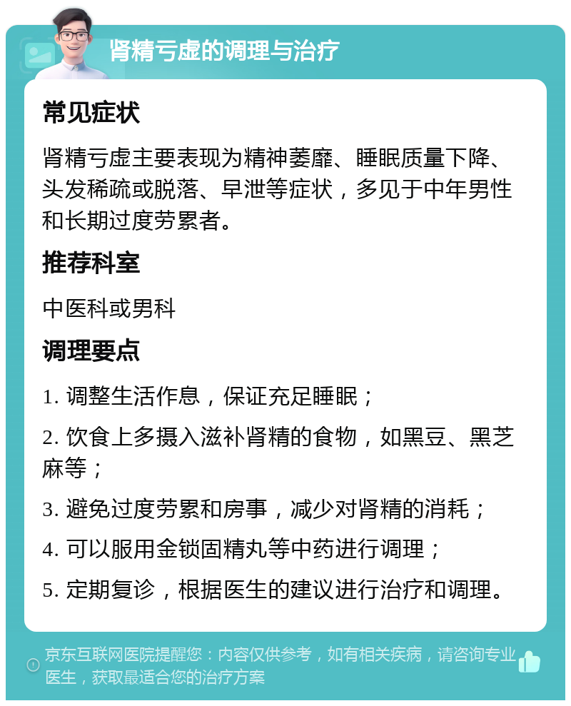 肾精亏虚的调理与治疗 常见症状 肾精亏虚主要表现为精神萎靡、睡眠质量下降、头发稀疏或脱落、早泄等症状，多见于中年男性和长期过度劳累者。 推荐科室 中医科或男科 调理要点 1. 调整生活作息，保证充足睡眠； 2. 饮食上多摄入滋补肾精的食物，如黑豆、黑芝麻等； 3. 避免过度劳累和房事，减少对肾精的消耗； 4. 可以服用金锁固精丸等中药进行调理； 5. 定期复诊，根据医生的建议进行治疗和调理。