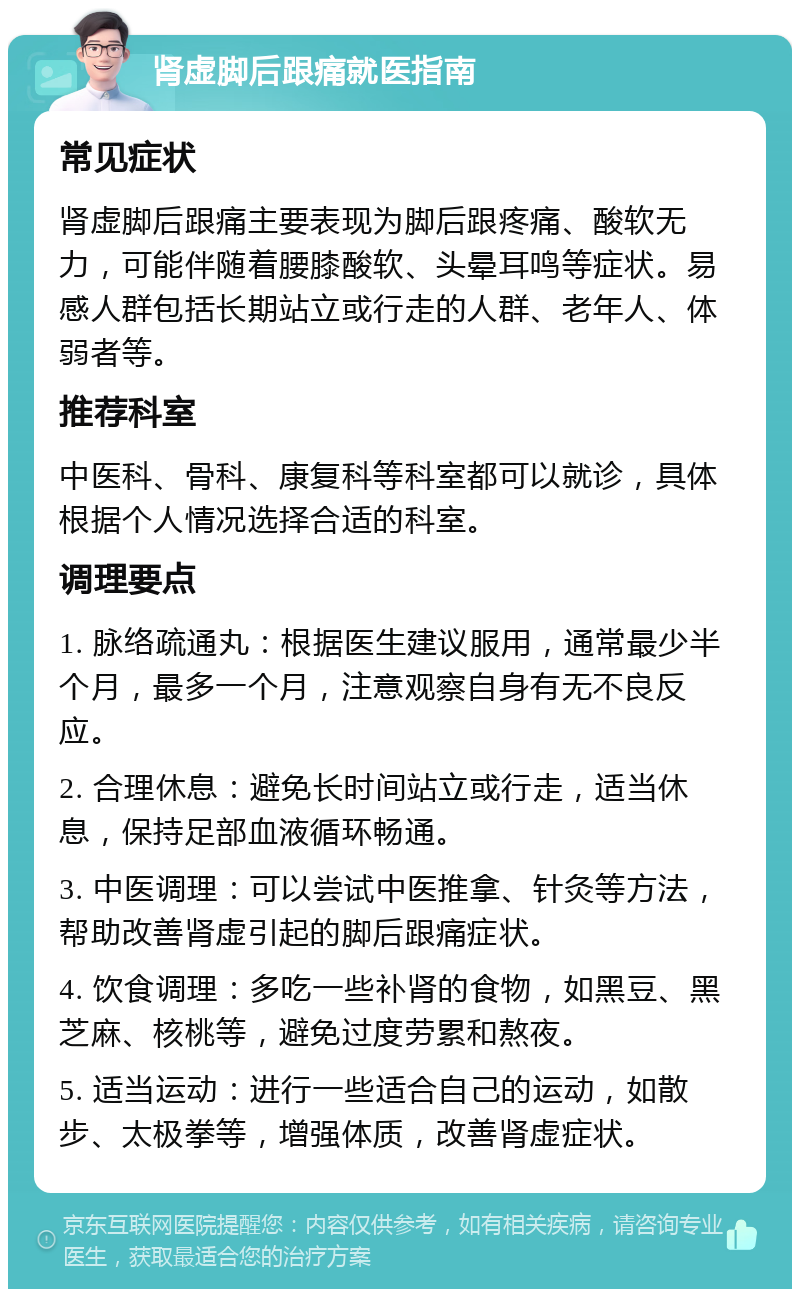 肾虚脚后跟痛就医指南 常见症状 肾虚脚后跟痛主要表现为脚后跟疼痛、酸软无力，可能伴随着腰膝酸软、头晕耳鸣等症状。易感人群包括长期站立或行走的人群、老年人、体弱者等。 推荐科室 中医科、骨科、康复科等科室都可以就诊，具体根据个人情况选择合适的科室。 调理要点 1. 脉络疏通丸：根据医生建议服用，通常最少半个月，最多一个月，注意观察自身有无不良反应。 2. 合理休息：避免长时间站立或行走，适当休息，保持足部血液循环畅通。 3. 中医调理：可以尝试中医推拿、针灸等方法，帮助改善肾虚引起的脚后跟痛症状。 4. 饮食调理：多吃一些补肾的食物，如黑豆、黑芝麻、核桃等，避免过度劳累和熬夜。 5. 适当运动：进行一些适合自己的运动，如散步、太极拳等，增强体质，改善肾虚症状。