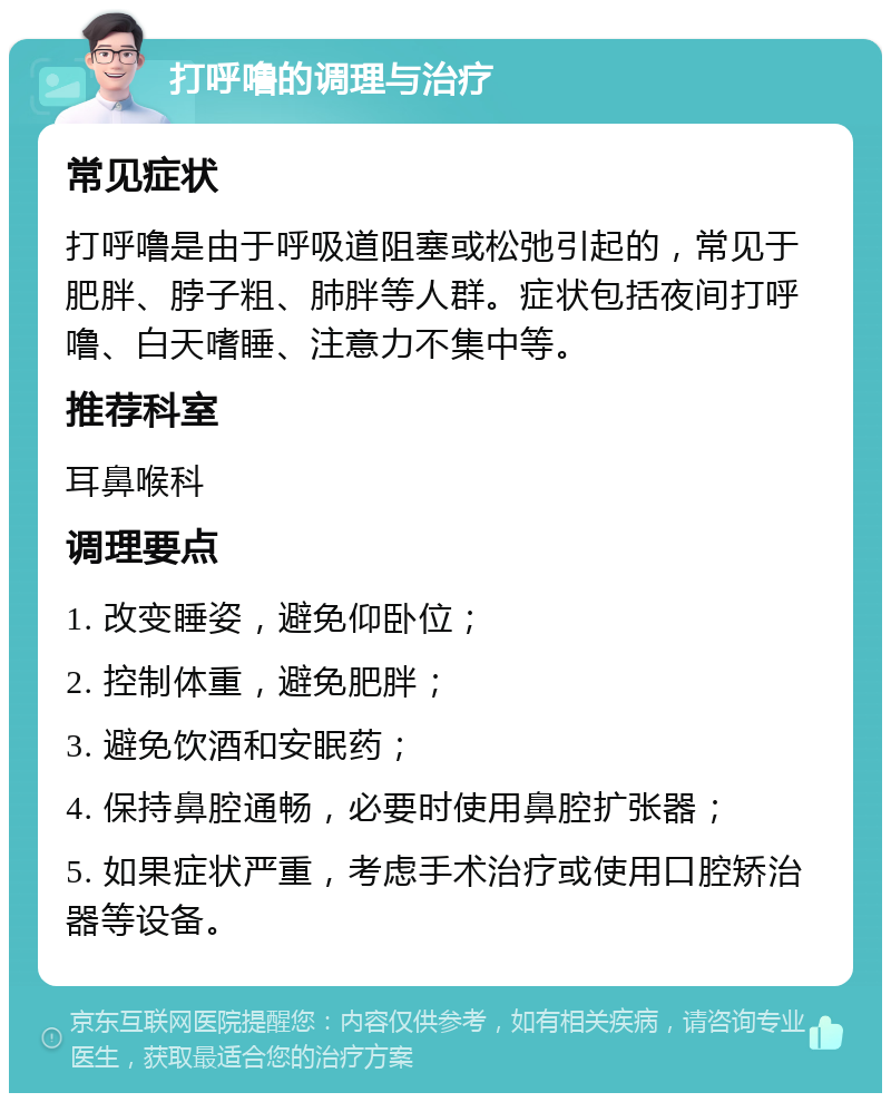 打呼噜的调理与治疗 常见症状 打呼噜是由于呼吸道阻塞或松弛引起的，常见于肥胖、脖子粗、肺胖等人群。症状包括夜间打呼噜、白天嗜睡、注意力不集中等。 推荐科室 耳鼻喉科 调理要点 1. 改变睡姿，避免仰卧位； 2. 控制体重，避免肥胖； 3. 避免饮酒和安眠药； 4. 保持鼻腔通畅，必要时使用鼻腔扩张器； 5. 如果症状严重，考虑手术治疗或使用口腔矫治器等设备。