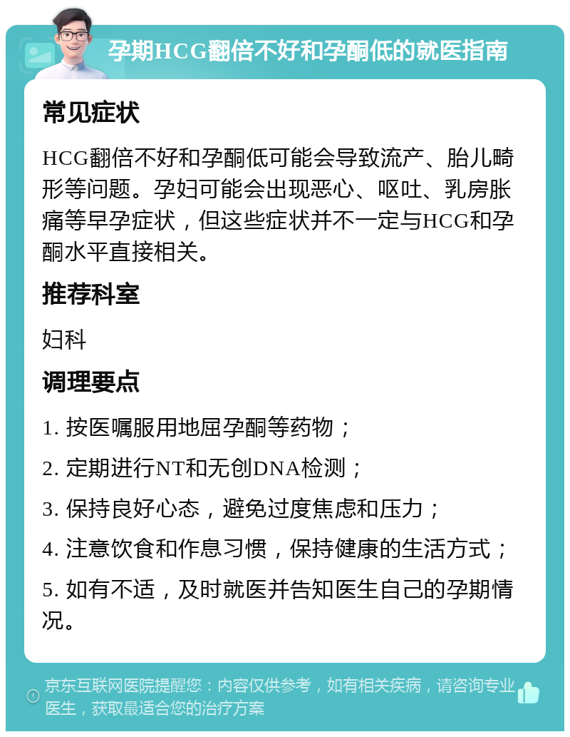 孕期HCG翻倍不好和孕酮低的就医指南 常见症状 HCG翻倍不好和孕酮低可能会导致流产、胎儿畸形等问题。孕妇可能会出现恶心、呕吐、乳房胀痛等早孕症状，但这些症状并不一定与HCG和孕酮水平直接相关。 推荐科室 妇科 调理要点 1. 按医嘱服用地屈孕酮等药物； 2. 定期进行NT和无创DNA检测； 3. 保持良好心态，避免过度焦虑和压力； 4. 注意饮食和作息习惯，保持健康的生活方式； 5. 如有不适，及时就医并告知医生自己的孕期情况。