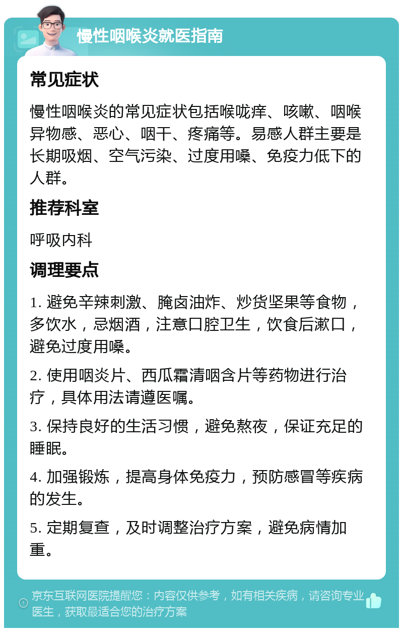 慢性咽喉炎就医指南 常见症状 慢性咽喉炎的常见症状包括喉咙痒、咳嗽、咽喉异物感、恶心、咽干、疼痛等。易感人群主要是长期吸烟、空气污染、过度用嗓、免疫力低下的人群。 推荐科室 呼吸内科 调理要点 1. 避免辛辣刺激、腌卤油炸、炒货坚果等食物，多饮水，忌烟酒，注意口腔卫生，饮食后漱口，避免过度用嗓。 2. 使用咽炎片、西瓜霜清咽含片等药物进行治疗，具体用法请遵医嘱。 3. 保持良好的生活习惯，避免熬夜，保证充足的睡眠。 4. 加强锻炼，提高身体免疫力，预防感冒等疾病的发生。 5. 定期复查，及时调整治疗方案，避免病情加重。