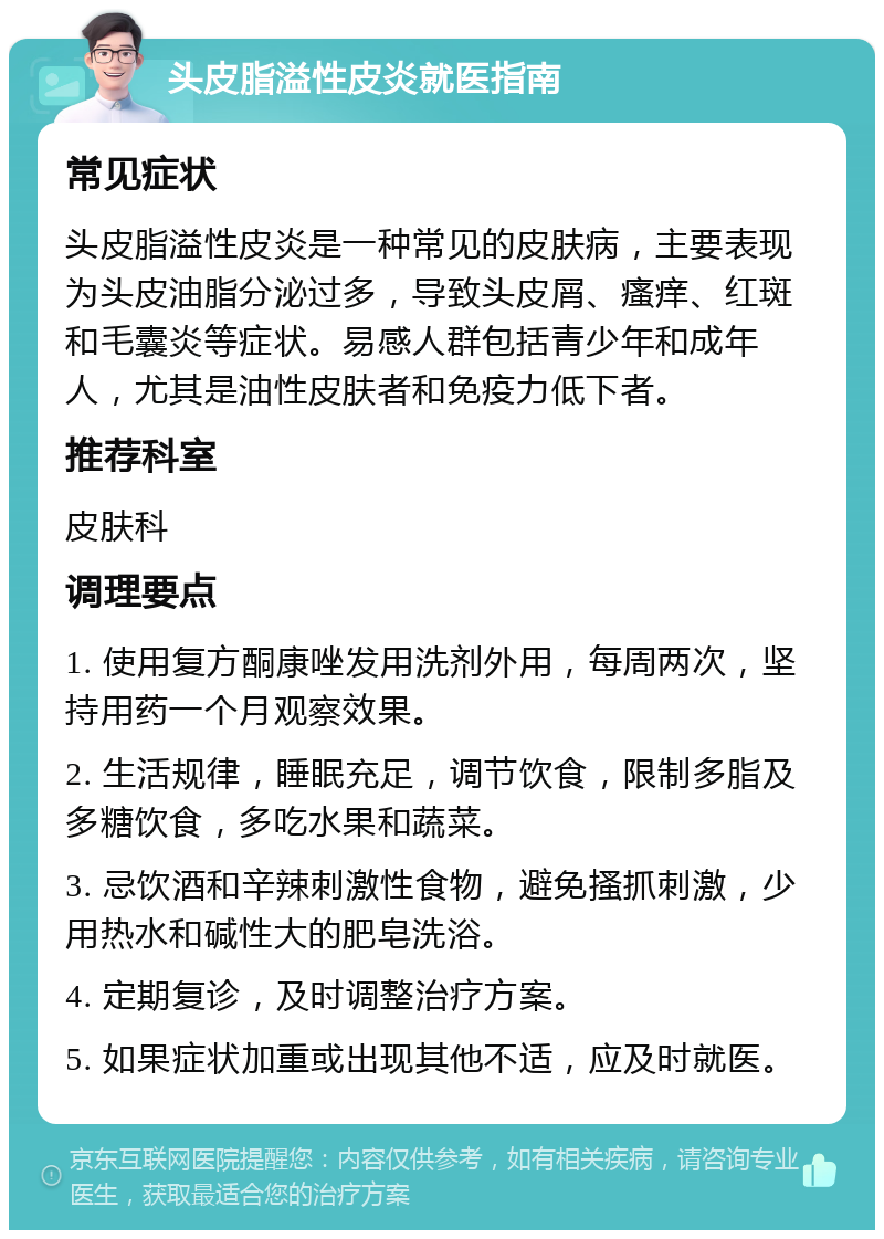 头皮脂溢性皮炎就医指南 常见症状 头皮脂溢性皮炎是一种常见的皮肤病，主要表现为头皮油脂分泌过多，导致头皮屑、瘙痒、红斑和毛囊炎等症状。易感人群包括青少年和成年人，尤其是油性皮肤者和免疫力低下者。 推荐科室 皮肤科 调理要点 1. 使用复方酮康唑发用洗剂外用，每周两次，坚持用药一个月观察效果。 2. 生活规律，睡眠充足，调节饮食，限制多脂及多糖饮食，多吃水果和蔬菜。 3. 忌饮酒和辛辣刺激性食物，避免搔抓刺激，少用热水和碱性大的肥皂洗浴。 4. 定期复诊，及时调整治疗方案。 5. 如果症状加重或出现其他不适，应及时就医。