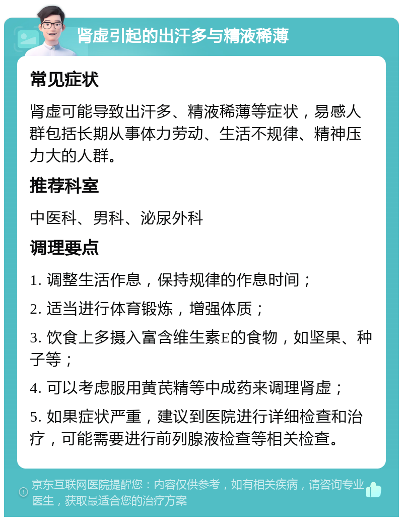 肾虚引起的出汗多与精液稀薄 常见症状 肾虚可能导致出汗多、精液稀薄等症状，易感人群包括长期从事体力劳动、生活不规律、精神压力大的人群。 推荐科室 中医科、男科、泌尿外科 调理要点 1. 调整生活作息，保持规律的作息时间； 2. 适当进行体育锻炼，增强体质； 3. 饮食上多摄入富含维生素E的食物，如坚果、种子等； 4. 可以考虑服用黄芪精等中成药来调理肾虚； 5. 如果症状严重，建议到医院进行详细检查和治疗，可能需要进行前列腺液检查等相关检查。