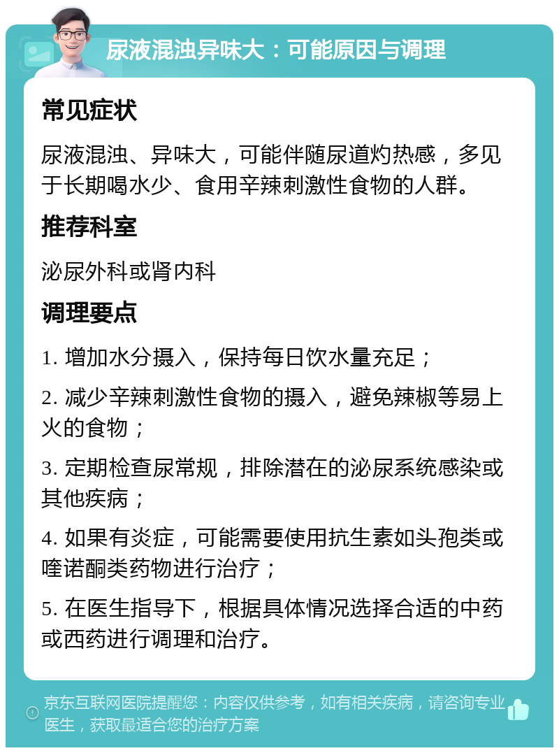 尿液混浊异味大：可能原因与调理 常见症状 尿液混浊、异味大，可能伴随尿道灼热感，多见于长期喝水少、食用辛辣刺激性食物的人群。 推荐科室 泌尿外科或肾内科 调理要点 1. 增加水分摄入，保持每日饮水量充足； 2. 减少辛辣刺激性食物的摄入，避免辣椒等易上火的食物； 3. 定期检查尿常规，排除潜在的泌尿系统感染或其他疾病； 4. 如果有炎症，可能需要使用抗生素如头孢类或喹诺酮类药物进行治疗； 5. 在医生指导下，根据具体情况选择合适的中药或西药进行调理和治疗。