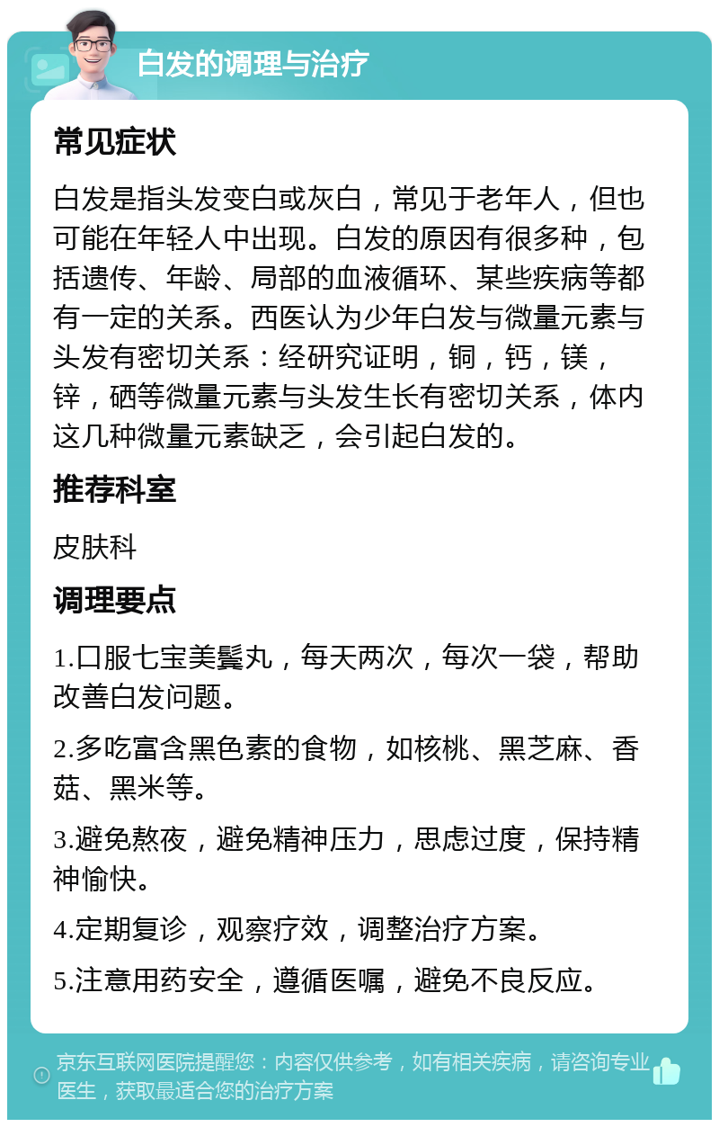 白发的调理与治疗 常见症状 白发是指头发变白或灰白，常见于老年人，但也可能在年轻人中出现。白发的原因有很多种，包括遗传、年龄、局部的血液循环、某些疾病等都有一定的关系。西医认为少年白发与微量元素与头发有密切关系：经研究证明，铜，钙，镁，锌，硒等微量元素与头发生长有密切关系，体内这几种微量元素缺乏，会引起白发的。 推荐科室 皮肤科 调理要点 1.口服七宝美鬓丸，每天两次，每次一袋，帮助改善白发问题。 2.多吃富含黑色素的食物，如核桃、黑芝麻、香菇、黑米等。 3.避免熬夜，避免精神压力，思虑过度，保持精神愉快。 4.定期复诊，观察疗效，调整治疗方案。 5.注意用药安全，遵循医嘱，避免不良反应。