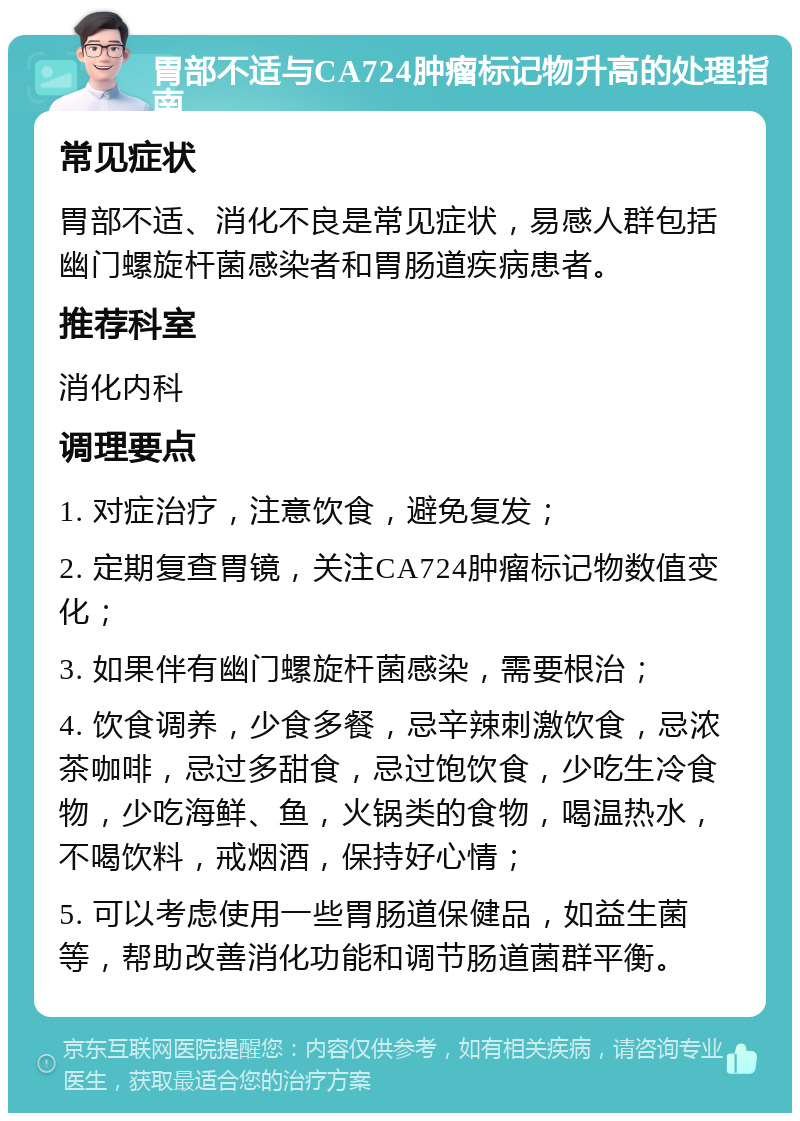 胃部不适与CA724肿瘤标记物升高的处理指南 常见症状 胃部不适、消化不良是常见症状，易感人群包括幽门螺旋杆菌感染者和胃肠道疾病患者。 推荐科室 消化内科 调理要点 1. 对症治疗，注意饮食，避免复发； 2. 定期复查胃镜，关注CA724肿瘤标记物数值变化； 3. 如果伴有幽门螺旋杆菌感染，需要根治； 4. 饮食调养，少食多餐，忌辛辣刺激饮食，忌浓茶咖啡，忌过多甜食，忌过饱饮食，少吃生冷食物，少吃海鲜、鱼，火锅类的食物，喝温热水，不喝饮料，戒烟酒，保持好心情； 5. 可以考虑使用一些胃肠道保健品，如益生菌等，帮助改善消化功能和调节肠道菌群平衡。