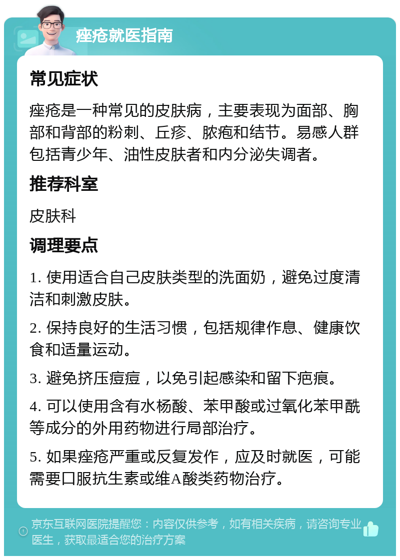 痤疮就医指南 常见症状 痤疮是一种常见的皮肤病，主要表现为面部、胸部和背部的粉刺、丘疹、脓疱和结节。易感人群包括青少年、油性皮肤者和内分泌失调者。 推荐科室 皮肤科 调理要点 1. 使用适合自己皮肤类型的洗面奶，避免过度清洁和刺激皮肤。 2. 保持良好的生活习惯，包括规律作息、健康饮食和适量运动。 3. 避免挤压痘痘，以免引起感染和留下疤痕。 4. 可以使用含有水杨酸、苯甲酸或过氧化苯甲酰等成分的外用药物进行局部治疗。 5. 如果痤疮严重或反复发作，应及时就医，可能需要口服抗生素或维A酸类药物治疗。