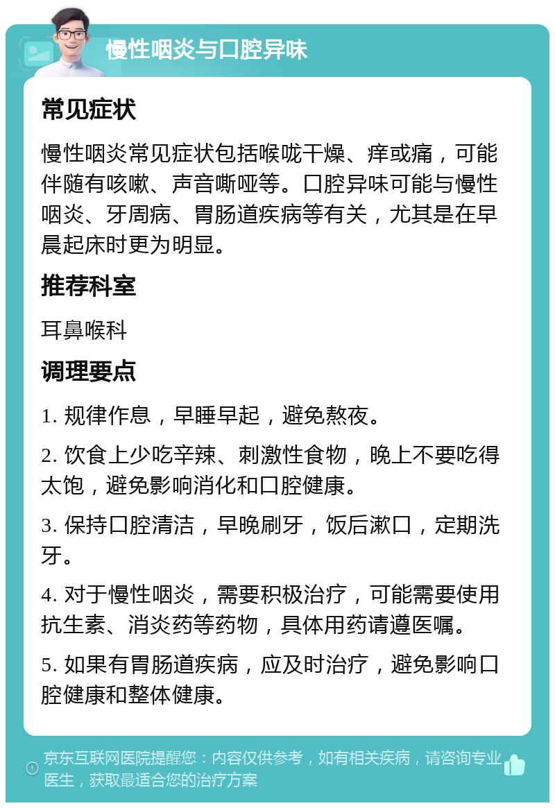 慢性咽炎与口腔异味 常见症状 慢性咽炎常见症状包括喉咙干燥、痒或痛，可能伴随有咳嗽、声音嘶哑等。口腔异味可能与慢性咽炎、牙周病、胃肠道疾病等有关，尤其是在早晨起床时更为明显。 推荐科室 耳鼻喉科 调理要点 1. 规律作息，早睡早起，避免熬夜。 2. 饮食上少吃辛辣、刺激性食物，晚上不要吃得太饱，避免影响消化和口腔健康。 3. 保持口腔清洁，早晚刷牙，饭后漱口，定期洗牙。 4. 对于慢性咽炎，需要积极治疗，可能需要使用抗生素、消炎药等药物，具体用药请遵医嘱。 5. 如果有胃肠道疾病，应及时治疗，避免影响口腔健康和整体健康。