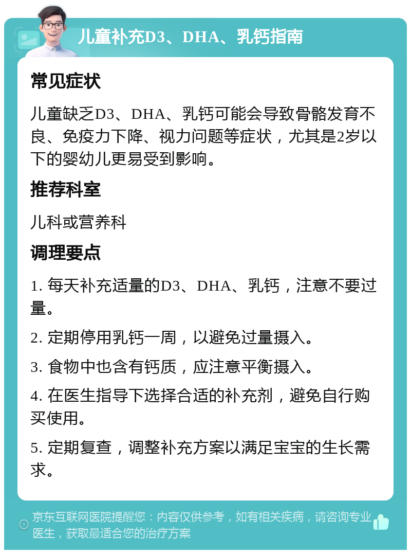 儿童补充D3、DHA、乳钙指南 常见症状 儿童缺乏D3、DHA、乳钙可能会导致骨骼发育不良、免疫力下降、视力问题等症状，尤其是2岁以下的婴幼儿更易受到影响。 推荐科室 儿科或营养科 调理要点 1. 每天补充适量的D3、DHA、乳钙，注意不要过量。 2. 定期停用乳钙一周，以避免过量摄入。 3. 食物中也含有钙质，应注意平衡摄入。 4. 在医生指导下选择合适的补充剂，避免自行购买使用。 5. 定期复查，调整补充方案以满足宝宝的生长需求。