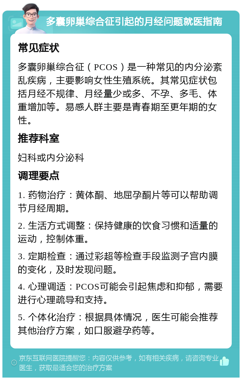 多囊卵巢综合征引起的月经问题就医指南 常见症状 多囊卵巢综合征（PCOS）是一种常见的内分泌紊乱疾病，主要影响女性生殖系统。其常见症状包括月经不规律、月经量少或多、不孕、多毛、体重增加等。易感人群主要是青春期至更年期的女性。 推荐科室 妇科或内分泌科 调理要点 1. 药物治疗：黄体酮、地屈孕酮片等可以帮助调节月经周期。 2. 生活方式调整：保持健康的饮食习惯和适量的运动，控制体重。 3. 定期检查：通过彩超等检查手段监测子宫内膜的变化，及时发现问题。 4. 心理调适：PCOS可能会引起焦虑和抑郁，需要进行心理疏导和支持。 5. 个体化治疗：根据具体情况，医生可能会推荐其他治疗方案，如口服避孕药等。