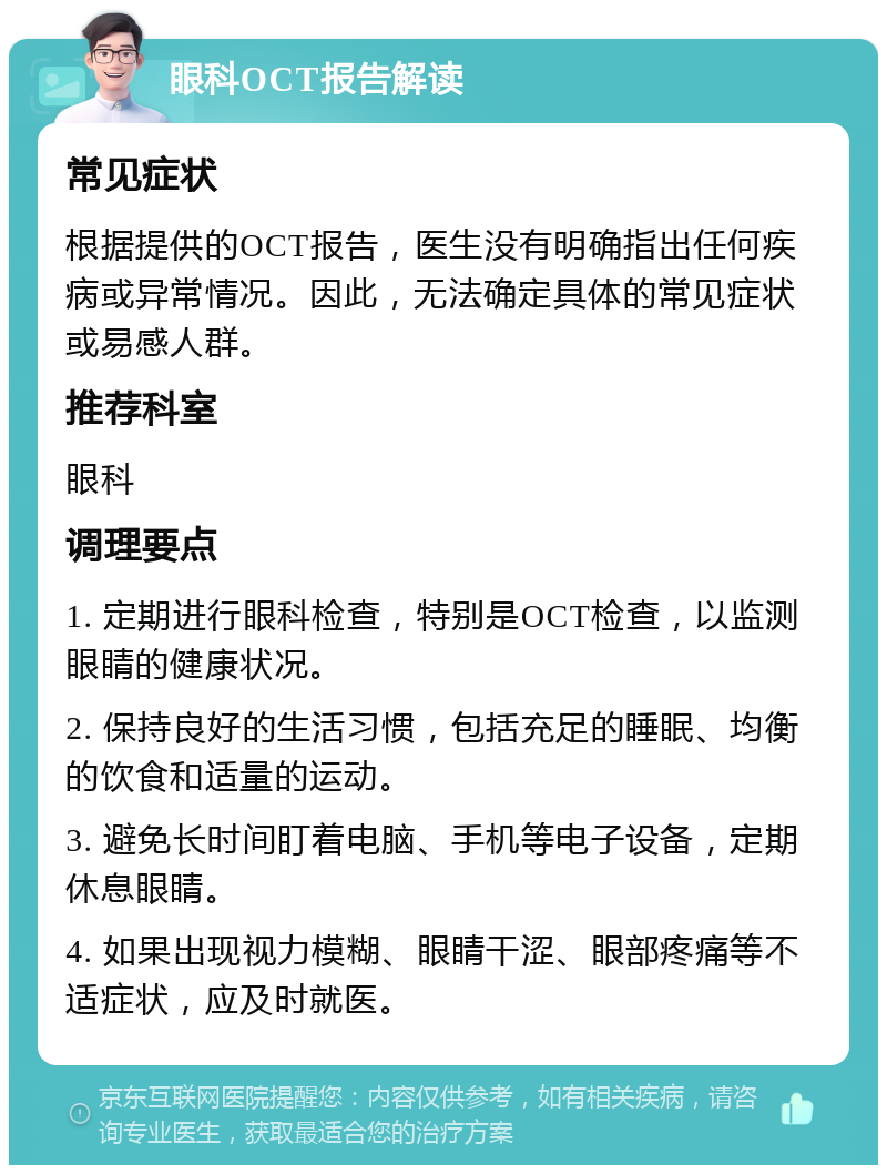 眼科OCT报告解读 常见症状 根据提供的OCT报告，医生没有明确指出任何疾病或异常情况。因此，无法确定具体的常见症状或易感人群。 推荐科室 眼科 调理要点 1. 定期进行眼科检查，特别是OCT检查，以监测眼睛的健康状况。 2. 保持良好的生活习惯，包括充足的睡眠、均衡的饮食和适量的运动。 3. 避免长时间盯着电脑、手机等电子设备，定期休息眼睛。 4. 如果出现视力模糊、眼睛干涩、眼部疼痛等不适症状，应及时就医。