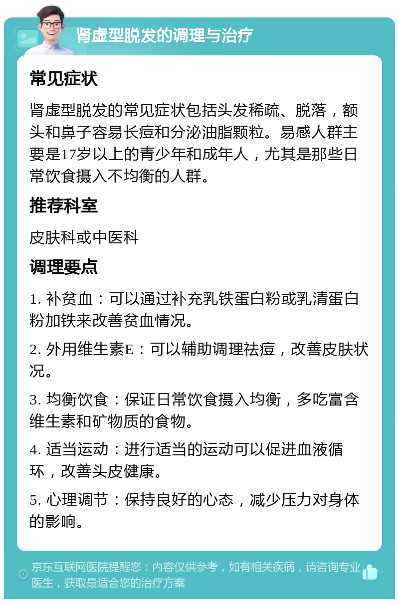 肾虚型脱发的调理与治疗 常见症状 肾虚型脱发的常见症状包括头发稀疏、脱落，额头和鼻子容易长痘和分泌油脂颗粒。易感人群主要是17岁以上的青少年和成年人，尤其是那些日常饮食摄入不均衡的人群。 推荐科室 皮肤科或中医科 调理要点 1. 补贫血：可以通过补充乳铁蛋白粉或乳清蛋白粉加铁来改善贫血情况。 2. 外用维生素E：可以辅助调理祛痘，改善皮肤状况。 3. 均衡饮食：保证日常饮食摄入均衡，多吃富含维生素和矿物质的食物。 4. 适当运动：进行适当的运动可以促进血液循环，改善头皮健康。 5. 心理调节：保持良好的心态，减少压力对身体的影响。