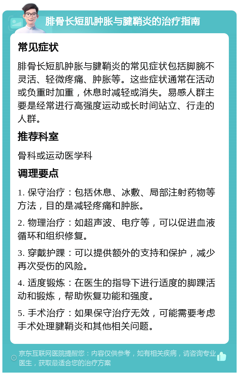 腓骨长短肌肿胀与腱鞘炎的治疗指南 常见症状 腓骨长短肌肿胀与腱鞘炎的常见症状包括脚腕不灵活、轻微疼痛、肿胀等。这些症状通常在活动或负重时加重，休息时减轻或消失。易感人群主要是经常进行高强度运动或长时间站立、行走的人群。 推荐科室 骨科或运动医学科 调理要点 1. 保守治疗：包括休息、冰敷、局部注射药物等方法，目的是减轻疼痛和肿胀。 2. 物理治疗：如超声波、电疗等，可以促进血液循环和组织修复。 3. 穿戴护踝：可以提供额外的支持和保护，减少再次受伤的风险。 4. 适度锻炼：在医生的指导下进行适度的脚踝活动和锻炼，帮助恢复功能和强度。 5. 手术治疗：如果保守治疗无效，可能需要考虑手术处理腱鞘炎和其他相关问题。