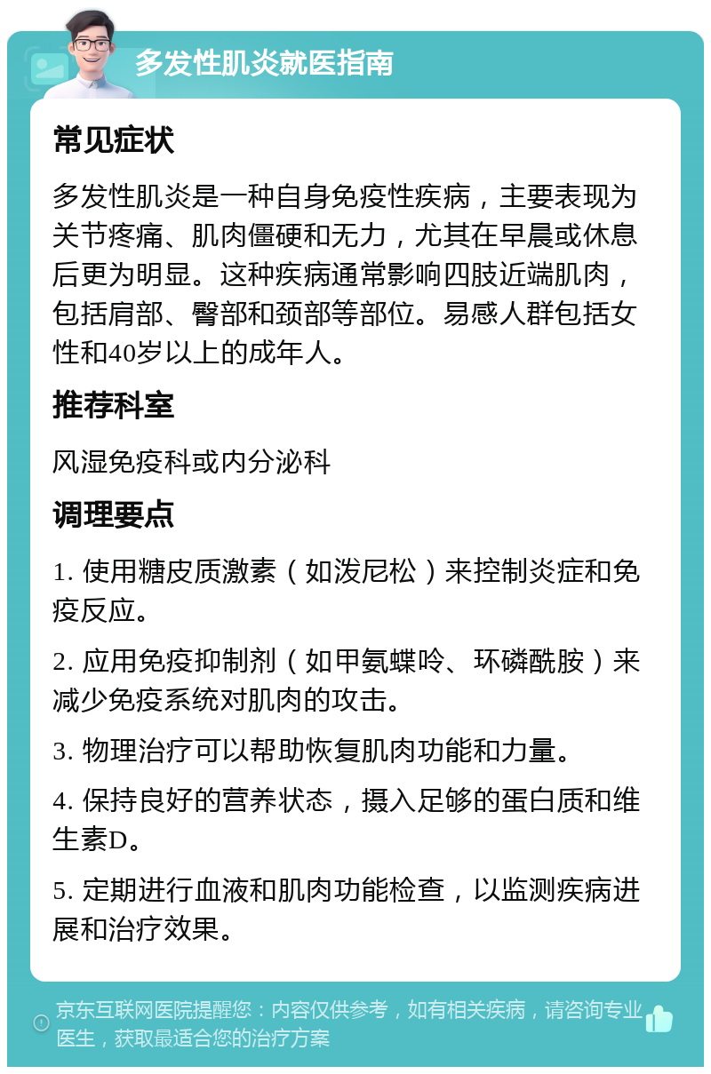 多发性肌炎就医指南 常见症状 多发性肌炎是一种自身免疫性疾病，主要表现为关节疼痛、肌肉僵硬和无力，尤其在早晨或休息后更为明显。这种疾病通常影响四肢近端肌肉，包括肩部、臀部和颈部等部位。易感人群包括女性和40岁以上的成年人。 推荐科室 风湿免疫科或内分泌科 调理要点 1. 使用糖皮质激素（如泼尼松）来控制炎症和免疫反应。 2. 应用免疫抑制剂（如甲氨蝶呤、环磷酰胺）来减少免疫系统对肌肉的攻击。 3. 物理治疗可以帮助恢复肌肉功能和力量。 4. 保持良好的营养状态，摄入足够的蛋白质和维生素D。 5. 定期进行血液和肌肉功能检查，以监测疾病进展和治疗效果。