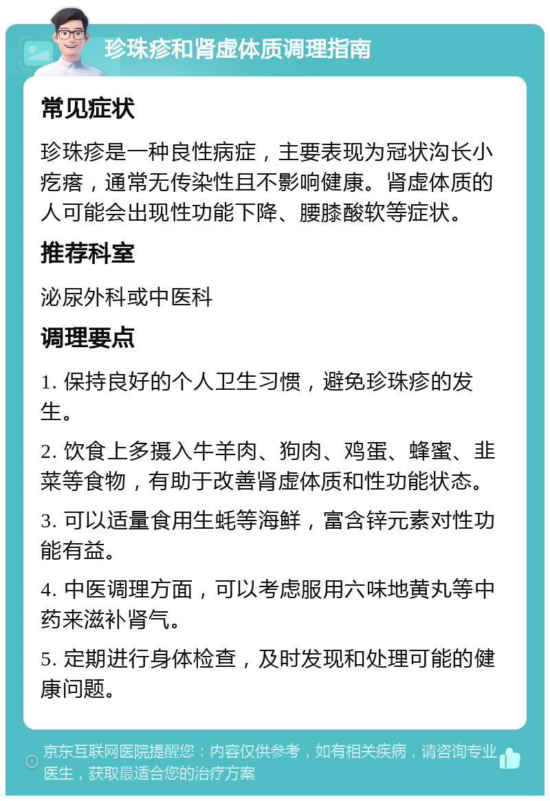 珍珠疹和肾虚体质调理指南 常见症状 珍珠疹是一种良性病症，主要表现为冠状沟长小疙瘩，通常无传染性且不影响健康。肾虚体质的人可能会出现性功能下降、腰膝酸软等症状。 推荐科室 泌尿外科或中医科 调理要点 1. 保持良好的个人卫生习惯，避免珍珠疹的发生。 2. 饮食上多摄入牛羊肉、狗肉、鸡蛋、蜂蜜、韭菜等食物，有助于改善肾虚体质和性功能状态。 3. 可以适量食用生蚝等海鲜，富含锌元素对性功能有益。 4. 中医调理方面，可以考虑服用六味地黄丸等中药来滋补肾气。 5. 定期进行身体检查，及时发现和处理可能的健康问题。