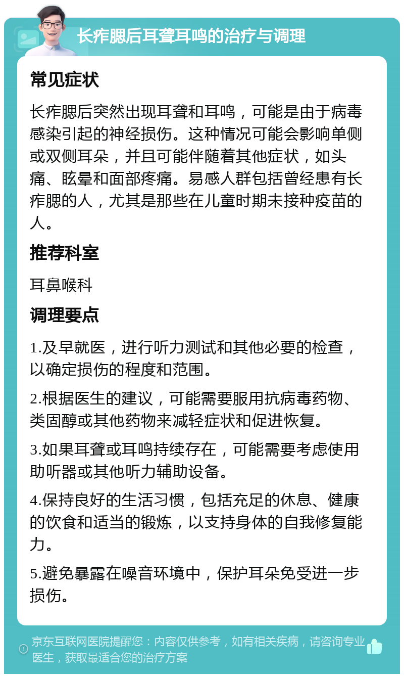 长痄腮后耳聋耳鸣的治疗与调理 常见症状 长痄腮后突然出现耳聋和耳鸣，可能是由于病毒感染引起的神经损伤。这种情况可能会影响单侧或双侧耳朵，并且可能伴随着其他症状，如头痛、眩晕和面部疼痛。易感人群包括曾经患有长痄腮的人，尤其是那些在儿童时期未接种疫苗的人。 推荐科室 耳鼻喉科 调理要点 1.及早就医，进行听力测试和其他必要的检查，以确定损伤的程度和范围。 2.根据医生的建议，可能需要服用抗病毒药物、类固醇或其他药物来减轻症状和促进恢复。 3.如果耳聋或耳鸣持续存在，可能需要考虑使用助听器或其他听力辅助设备。 4.保持良好的生活习惯，包括充足的休息、健康的饮食和适当的锻炼，以支持身体的自我修复能力。 5.避免暴露在噪音环境中，保护耳朵免受进一步损伤。