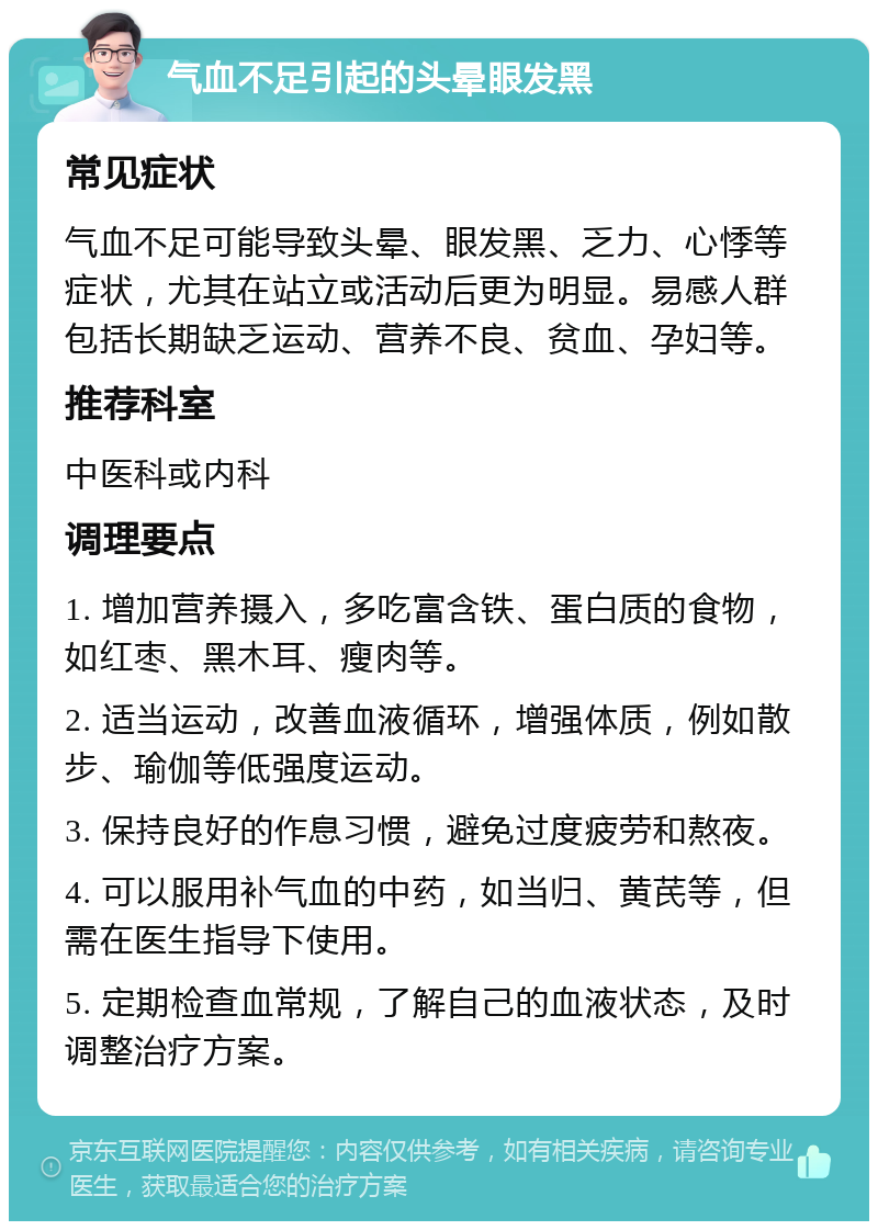 气血不足引起的头晕眼发黑 常见症状 气血不足可能导致头晕、眼发黑、乏力、心悸等症状，尤其在站立或活动后更为明显。易感人群包括长期缺乏运动、营养不良、贫血、孕妇等。 推荐科室 中医科或内科 调理要点 1. 增加营养摄入，多吃富含铁、蛋白质的食物，如红枣、黑木耳、瘦肉等。 2. 适当运动，改善血液循环，增强体质，例如散步、瑜伽等低强度运动。 3. 保持良好的作息习惯，避免过度疲劳和熬夜。 4. 可以服用补气血的中药，如当归、黄芪等，但需在医生指导下使用。 5. 定期检查血常规，了解自己的血液状态，及时调整治疗方案。