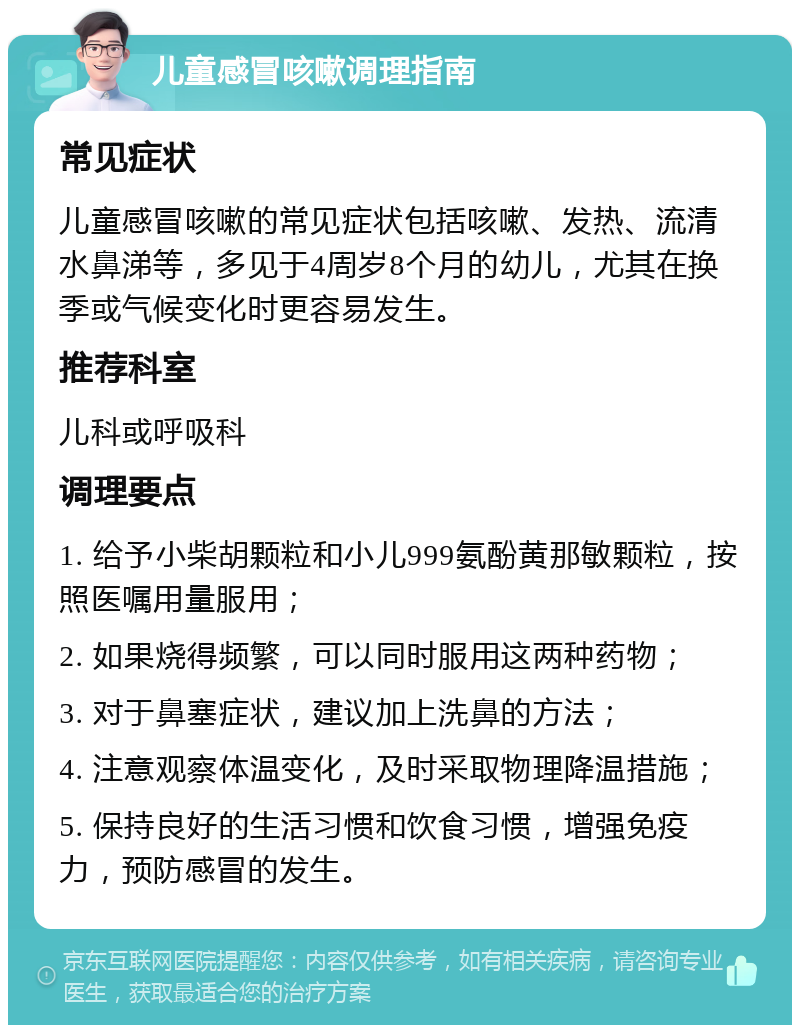 儿童感冒咳嗽调理指南 常见症状 儿童感冒咳嗽的常见症状包括咳嗽、发热、流清水鼻涕等，多见于4周岁8个月的幼儿，尤其在换季或气候变化时更容易发生。 推荐科室 儿科或呼吸科 调理要点 1. 给予小柴胡颗粒和小儿999氨酚黄那敏颗粒，按照医嘱用量服用； 2. 如果烧得频繁，可以同时服用这两种药物； 3. 对于鼻塞症状，建议加上洗鼻的方法； 4. 注意观察体温变化，及时采取物理降温措施； 5. 保持良好的生活习惯和饮食习惯，增强免疫力，预防感冒的发生。