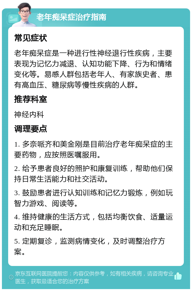 老年痴呆症治疗指南 常见症状 老年痴呆症是一种进行性神经退行性疾病，主要表现为记忆力减退、认知功能下降、行为和情绪变化等。易感人群包括老年人、有家族史者、患有高血压、糖尿病等慢性疾病的人群。 推荐科室 神经内科 调理要点 1. 多奈哌齐和美金刚是目前治疗老年痴呆症的主要药物，应按照医嘱服用。 2. 给予患者良好的照护和康复训练，帮助他们保持日常生活能力和社交活动。 3. 鼓励患者进行认知训练和记忆力锻炼，例如玩智力游戏、阅读等。 4. 维持健康的生活方式，包括均衡饮食、适量运动和充足睡眠。 5. 定期复诊，监测病情变化，及时调整治疗方案。