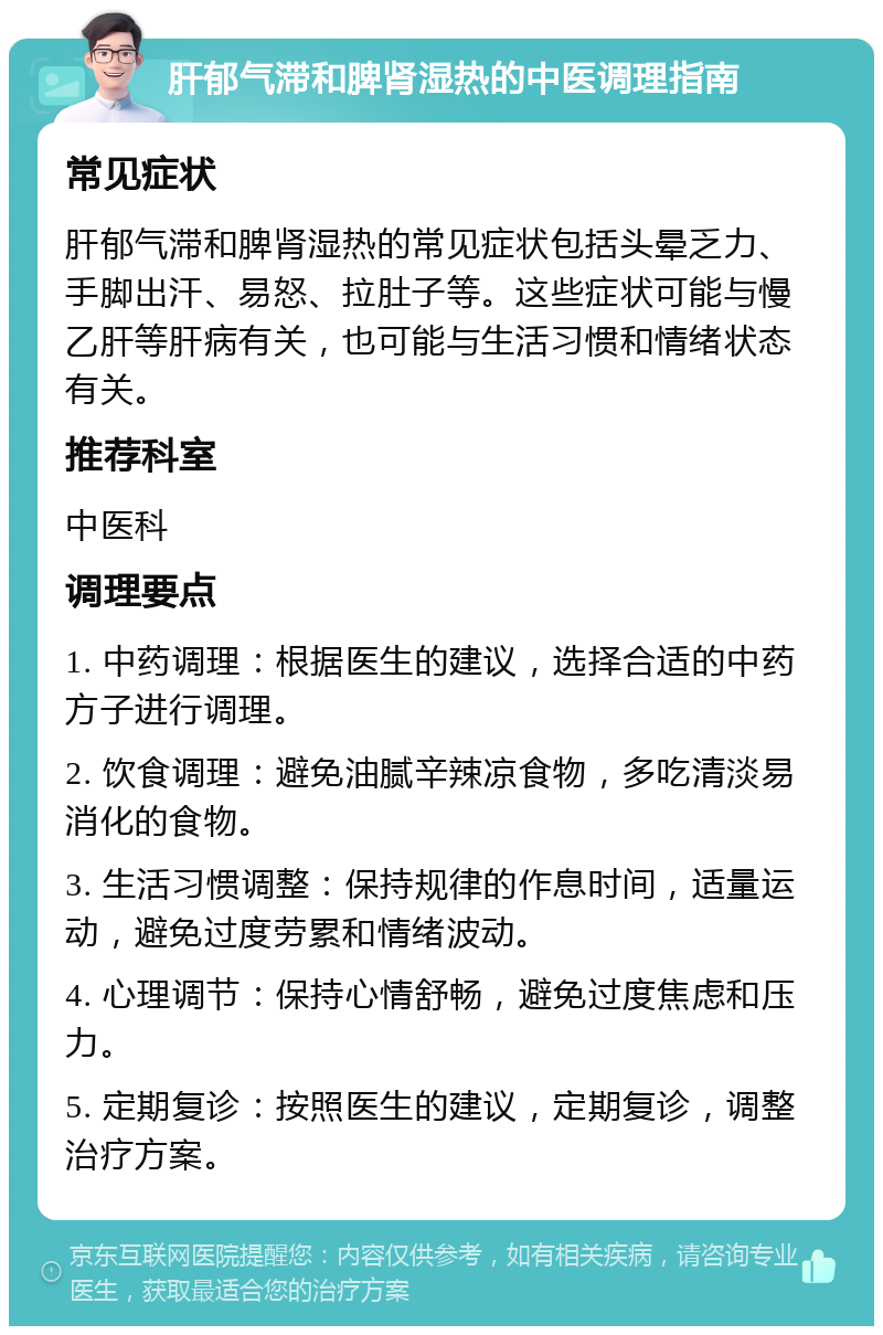 肝郁气滞和脾肾湿热的中医调理指南 常见症状 肝郁气滞和脾肾湿热的常见症状包括头晕乏力、手脚出汗、易怒、拉肚子等。这些症状可能与慢乙肝等肝病有关，也可能与生活习惯和情绪状态有关。 推荐科室 中医科 调理要点 1. 中药调理：根据医生的建议，选择合适的中药方子进行调理。 2. 饮食调理：避免油腻辛辣凉食物，多吃清淡易消化的食物。 3. 生活习惯调整：保持规律的作息时间，适量运动，避免过度劳累和情绪波动。 4. 心理调节：保持心情舒畅，避免过度焦虑和压力。 5. 定期复诊：按照医生的建议，定期复诊，调整治疗方案。