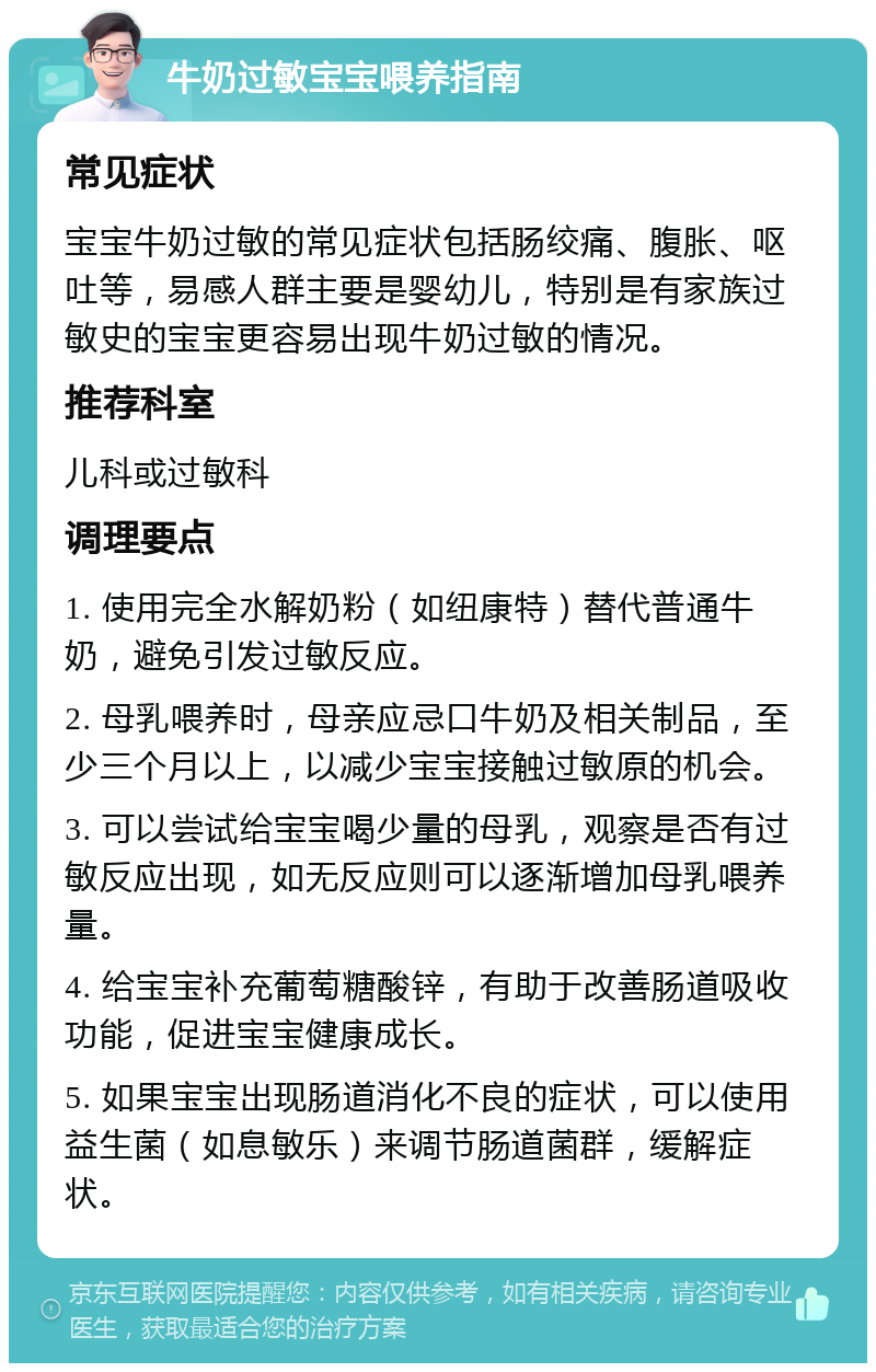 牛奶过敏宝宝喂养指南 常见症状 宝宝牛奶过敏的常见症状包括肠绞痛、腹胀、呕吐等，易感人群主要是婴幼儿，特别是有家族过敏史的宝宝更容易出现牛奶过敏的情况。 推荐科室 儿科或过敏科 调理要点 1. 使用完全水解奶粉（如纽康特）替代普通牛奶，避免引发过敏反应。 2. 母乳喂养时，母亲应忌口牛奶及相关制品，至少三个月以上，以减少宝宝接触过敏原的机会。 3. 可以尝试给宝宝喝少量的母乳，观察是否有过敏反应出现，如无反应则可以逐渐增加母乳喂养量。 4. 给宝宝补充葡萄糖酸锌，有助于改善肠道吸收功能，促进宝宝健康成长。 5. 如果宝宝出现肠道消化不良的症状，可以使用益生菌（如息敏乐）来调节肠道菌群，缓解症状。