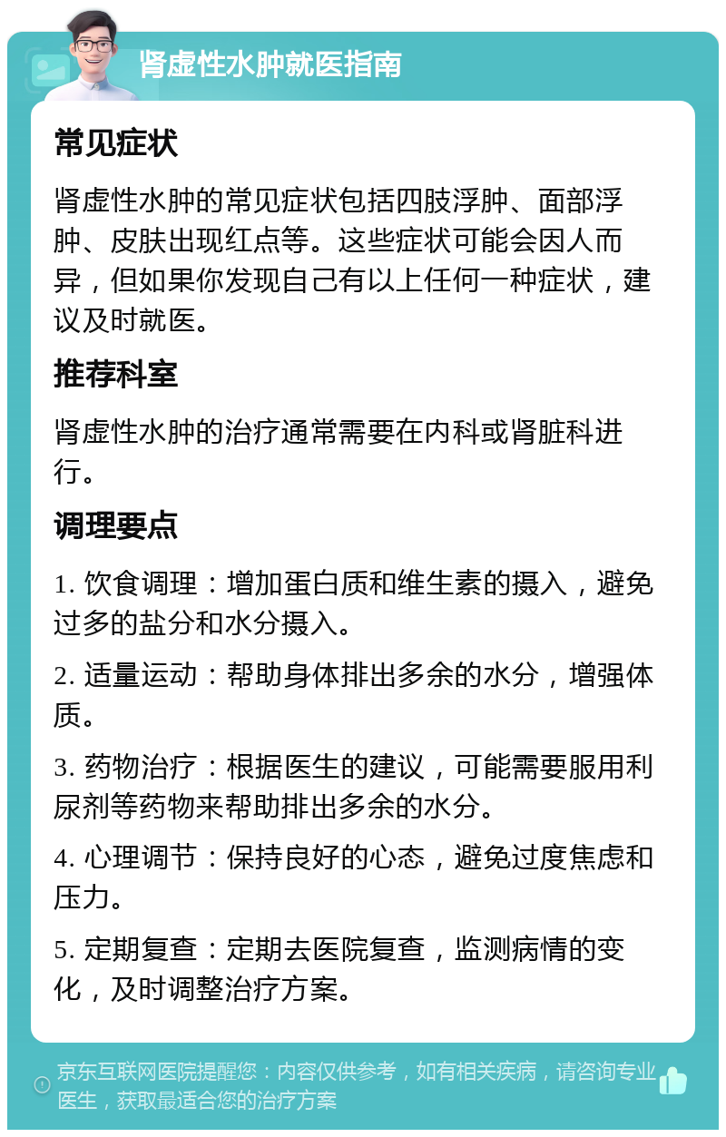 肾虚性水肿就医指南 常见症状 肾虚性水肿的常见症状包括四肢浮肿、面部浮肿、皮肤出现红点等。这些症状可能会因人而异，但如果你发现自己有以上任何一种症状，建议及时就医。 推荐科室 肾虚性水肿的治疗通常需要在内科或肾脏科进行。 调理要点 1. 饮食调理：增加蛋白质和维生素的摄入，避免过多的盐分和水分摄入。 2. 适量运动：帮助身体排出多余的水分，增强体质。 3. 药物治疗：根据医生的建议，可能需要服用利尿剂等药物来帮助排出多余的水分。 4. 心理调节：保持良好的心态，避免过度焦虑和压力。 5. 定期复查：定期去医院复查，监测病情的变化，及时调整治疗方案。