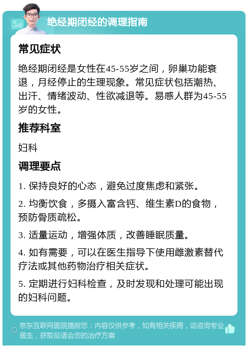 绝经期闭经的调理指南 常见症状 绝经期闭经是女性在45-55岁之间，卵巢功能衰退，月经停止的生理现象。常见症状包括潮热、出汗、情绪波动、性欲减退等。易感人群为45-55岁的女性。 推荐科室 妇科 调理要点 1. 保持良好的心态，避免过度焦虑和紧张。 2. 均衡饮食，多摄入富含钙、维生素D的食物，预防骨质疏松。 3. 适量运动，增强体质，改善睡眠质量。 4. 如有需要，可以在医生指导下使用雌激素替代疗法或其他药物治疗相关症状。 5. 定期进行妇科检查，及时发现和处理可能出现的妇科问题。