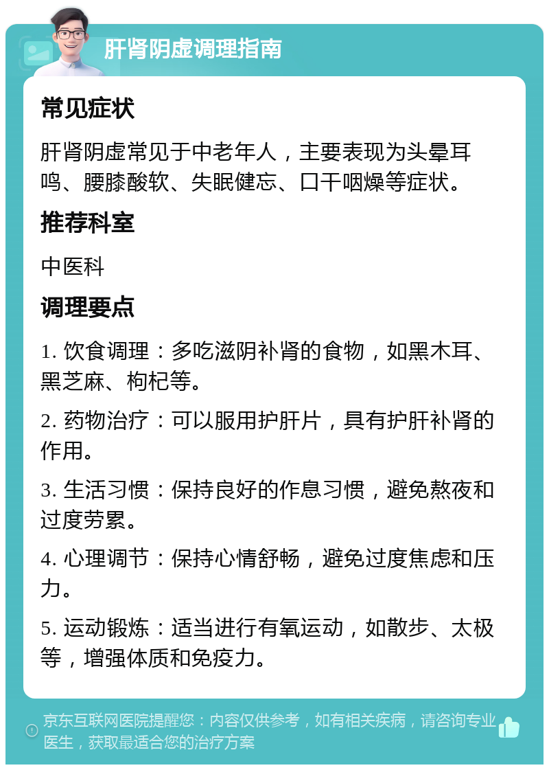 肝肾阴虚调理指南 常见症状 肝肾阴虚常见于中老年人，主要表现为头晕耳鸣、腰膝酸软、失眠健忘、口干咽燥等症状。 推荐科室 中医科 调理要点 1. 饮食调理：多吃滋阴补肾的食物，如黑木耳、黑芝麻、枸杞等。 2. 药物治疗：可以服用护肝片，具有护肝补肾的作用。 3. 生活习惯：保持良好的作息习惯，避免熬夜和过度劳累。 4. 心理调节：保持心情舒畅，避免过度焦虑和压力。 5. 运动锻炼：适当进行有氧运动，如散步、太极等，增强体质和免疫力。