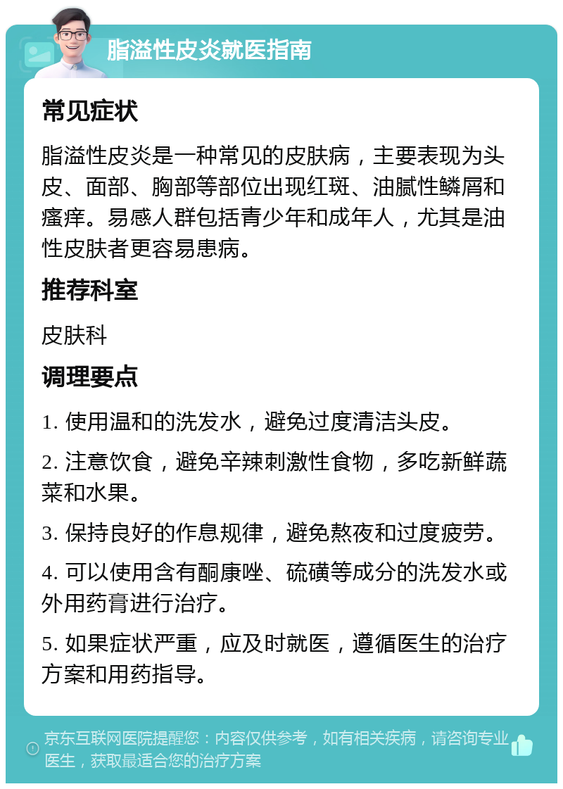 脂溢性皮炎就医指南 常见症状 脂溢性皮炎是一种常见的皮肤病，主要表现为头皮、面部、胸部等部位出现红斑、油腻性鳞屑和瘙痒。易感人群包括青少年和成年人，尤其是油性皮肤者更容易患病。 推荐科室 皮肤科 调理要点 1. 使用温和的洗发水，避免过度清洁头皮。 2. 注意饮食，避免辛辣刺激性食物，多吃新鲜蔬菜和水果。 3. 保持良好的作息规律，避免熬夜和过度疲劳。 4. 可以使用含有酮康唑、硫磺等成分的洗发水或外用药膏进行治疗。 5. 如果症状严重，应及时就医，遵循医生的治疗方案和用药指导。