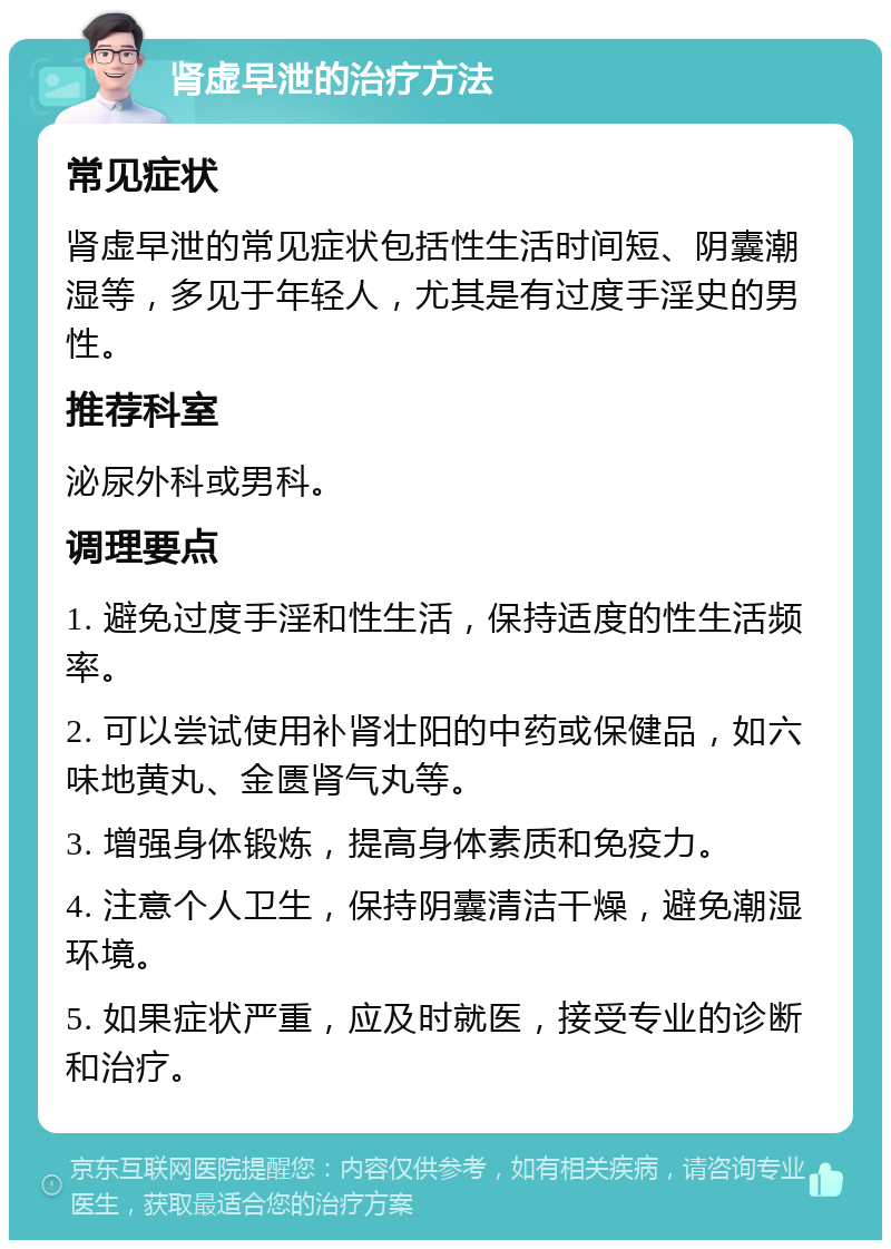 肾虚早泄的治疗方法 常见症状 肾虚早泄的常见症状包括性生活时间短、阴囊潮湿等，多见于年轻人，尤其是有过度手淫史的男性。 推荐科室 泌尿外科或男科。 调理要点 1. 避免过度手淫和性生活，保持适度的性生活频率。 2. 可以尝试使用补肾壮阳的中药或保健品，如六味地黄丸、金匮肾气丸等。 3. 增强身体锻炼，提高身体素质和免疫力。 4. 注意个人卫生，保持阴囊清洁干燥，避免潮湿环境。 5. 如果症状严重，应及时就医，接受专业的诊断和治疗。