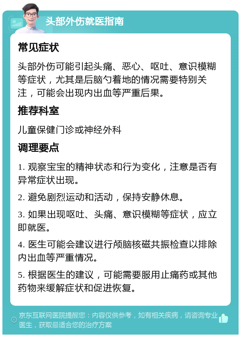 头部外伤就医指南 常见症状 头部外伤可能引起头痛、恶心、呕吐、意识模糊等症状，尤其是后脑勺着地的情况需要特别关注，可能会出现内出血等严重后果。 推荐科室 儿童保健门诊或神经外科 调理要点 1. 观察宝宝的精神状态和行为变化，注意是否有异常症状出现。 2. 避免剧烈运动和活动，保持安静休息。 3. 如果出现呕吐、头痛、意识模糊等症状，应立即就医。 4. 医生可能会建议进行颅脑核磁共振检查以排除内出血等严重情况。 5. 根据医生的建议，可能需要服用止痛药或其他药物来缓解症状和促进恢复。