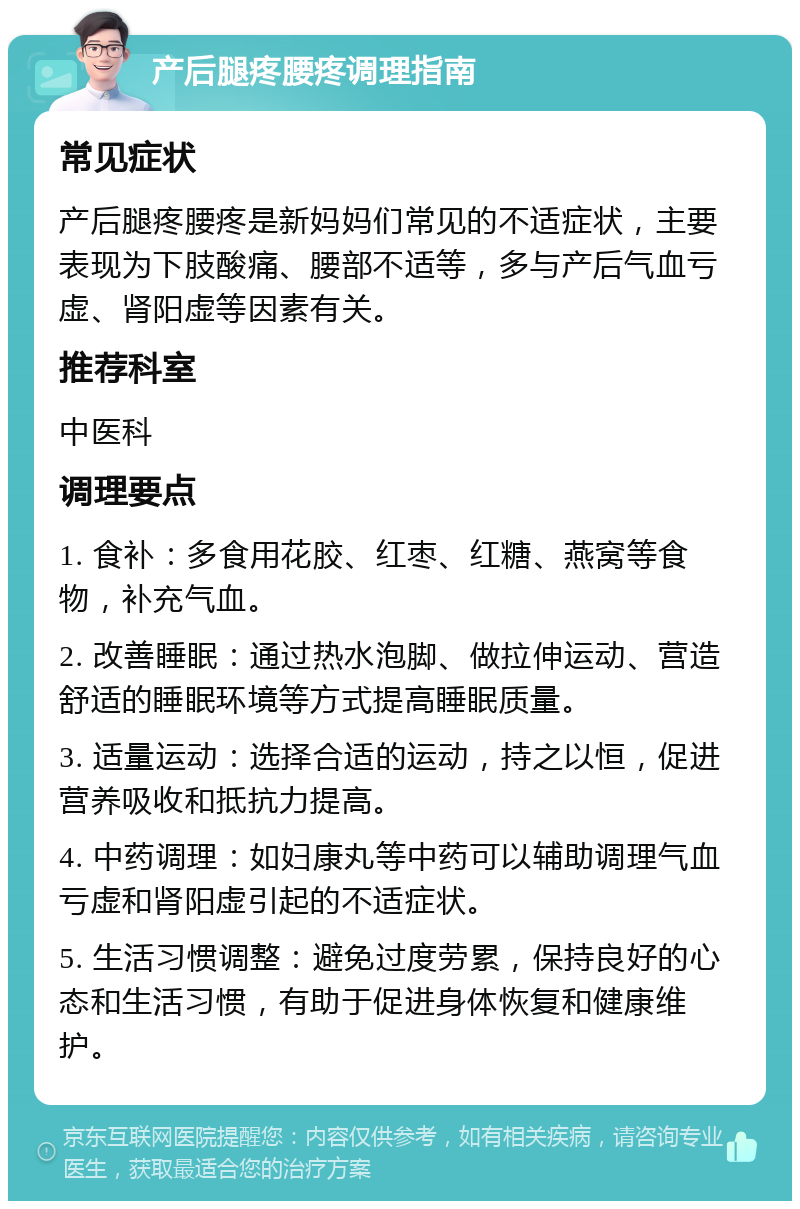 产后腿疼腰疼调理指南 常见症状 产后腿疼腰疼是新妈妈们常见的不适症状，主要表现为下肢酸痛、腰部不适等，多与产后气血亏虚、肾阳虚等因素有关。 推荐科室 中医科 调理要点 1. 食补：多食用花胶、红枣、红糖、燕窝等食物，补充气血。 2. 改善睡眠：通过热水泡脚、做拉伸运动、营造舒适的睡眠环境等方式提高睡眠质量。 3. 适量运动：选择合适的运动，持之以恒，促进营养吸收和抵抗力提高。 4. 中药调理：如妇康丸等中药可以辅助调理气血亏虚和肾阳虚引起的不适症状。 5. 生活习惯调整：避免过度劳累，保持良好的心态和生活习惯，有助于促进身体恢复和健康维护。