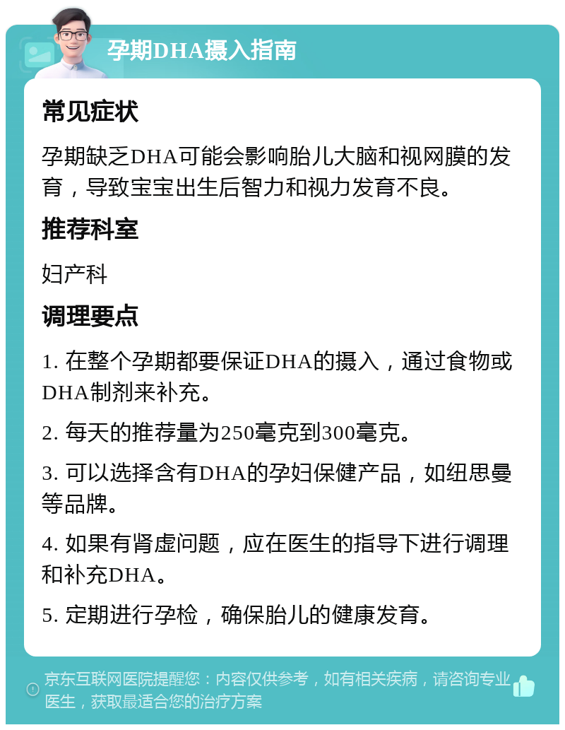 孕期DHA摄入指南 常见症状 孕期缺乏DHA可能会影响胎儿大脑和视网膜的发育，导致宝宝出生后智力和视力发育不良。 推荐科室 妇产科 调理要点 1. 在整个孕期都要保证DHA的摄入，通过食物或DHA制剂来补充。 2. 每天的推荐量为250毫克到300毫克。 3. 可以选择含有DHA的孕妇保健产品，如纽思曼等品牌。 4. 如果有肾虚问题，应在医生的指导下进行调理和补充DHA。 5. 定期进行孕检，确保胎儿的健康发育。