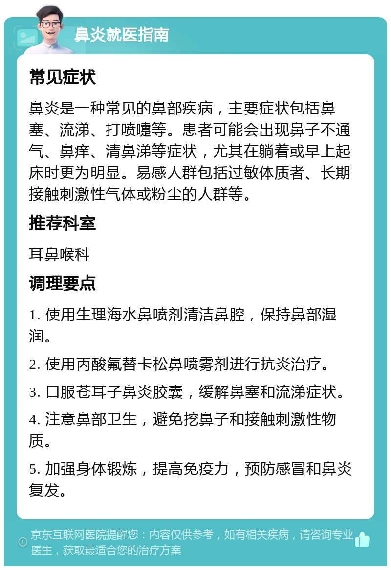 鼻炎就医指南 常见症状 鼻炎是一种常见的鼻部疾病，主要症状包括鼻塞、流涕、打喷嚏等。患者可能会出现鼻子不通气、鼻痒、清鼻涕等症状，尤其在躺着或早上起床时更为明显。易感人群包括过敏体质者、长期接触刺激性气体或粉尘的人群等。 推荐科室 耳鼻喉科 调理要点 1. 使用生理海水鼻喷剂清洁鼻腔，保持鼻部湿润。 2. 使用丙酸氟替卡松鼻喷雾剂进行抗炎治疗。 3. 口服苍耳子鼻炎胶囊，缓解鼻塞和流涕症状。 4. 注意鼻部卫生，避免挖鼻子和接触刺激性物质。 5. 加强身体锻炼，提高免疫力，预防感冒和鼻炎复发。