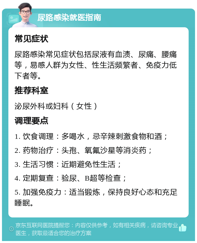 尿路感染就医指南 常见症状 尿路感染常见症状包括尿液有血渍、尿痛、腰痛等，易感人群为女性、性生活频繁者、免疫力低下者等。 推荐科室 泌尿外科或妇科（女性） 调理要点 1. 饮食调理：多喝水，忌辛辣刺激食物和酒； 2. 药物治疗：头孢、氧氟沙星等消炎药； 3. 生活习惯：近期避免性生活； 4. 定期复查：验尿、B超等检查； 5. 加强免疫力：适当锻炼，保持良好心态和充足睡眠。