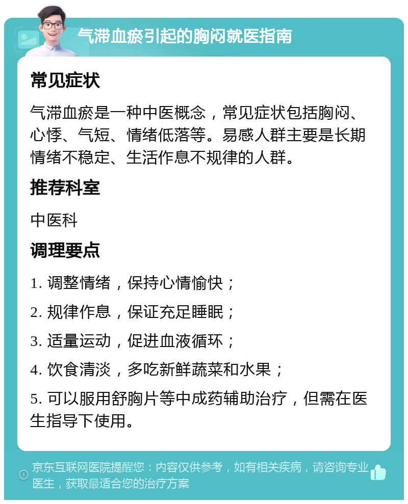 气滞血瘀引起的胸闷就医指南 常见症状 气滞血瘀是一种中医概念，常见症状包括胸闷、心悸、气短、情绪低落等。易感人群主要是长期情绪不稳定、生活作息不规律的人群。 推荐科室 中医科 调理要点 1. 调整情绪，保持心情愉快； 2. 规律作息，保证充足睡眠； 3. 适量运动，促进血液循环； 4. 饮食清淡，多吃新鲜蔬菜和水果； 5. 可以服用舒胸片等中成药辅助治疗，但需在医生指导下使用。