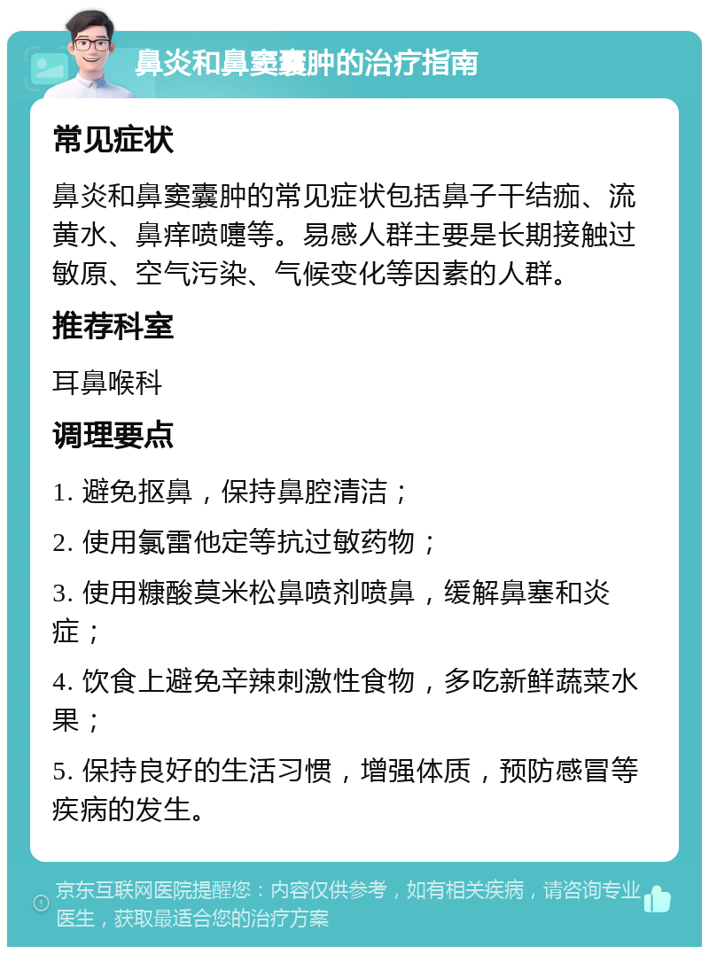 鼻炎和鼻窦囊肿的治疗指南 常见症状 鼻炎和鼻窦囊肿的常见症状包括鼻子干结痂、流黄水、鼻痒喷嚏等。易感人群主要是长期接触过敏原、空气污染、气候变化等因素的人群。 推荐科室 耳鼻喉科 调理要点 1. 避免抠鼻，保持鼻腔清洁； 2. 使用氯雷他定等抗过敏药物； 3. 使用糠酸莫米松鼻喷剂喷鼻，缓解鼻塞和炎症； 4. 饮食上避免辛辣刺激性食物，多吃新鲜蔬菜水果； 5. 保持良好的生活习惯，增强体质，预防感冒等疾病的发生。