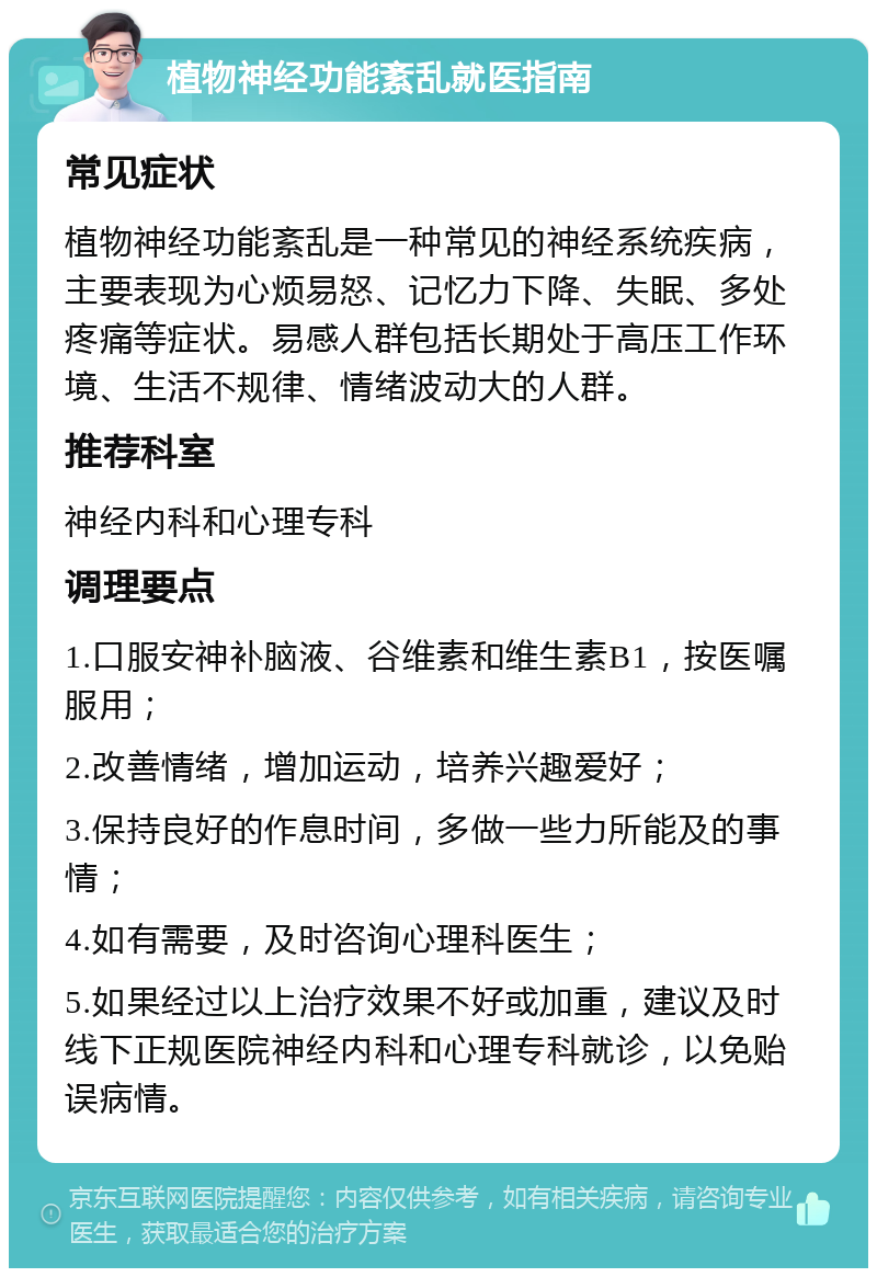 植物神经功能紊乱就医指南 常见症状 植物神经功能紊乱是一种常见的神经系统疾病，主要表现为心烦易怒、记忆力下降、失眠、多处疼痛等症状。易感人群包括长期处于高压工作环境、生活不规律、情绪波动大的人群。 推荐科室 神经内科和心理专科 调理要点 1.口服安神补脑液、谷维素和维生素B1，按医嘱服用； 2.改善情绪，增加运动，培养兴趣爱好； 3.保持良好的作息时间，多做一些力所能及的事情； 4.如有需要，及时咨询心理科医生； 5.如果经过以上治疗效果不好或加重，建议及时线下正规医院神经内科和心理专科就诊，以免贻误病情。