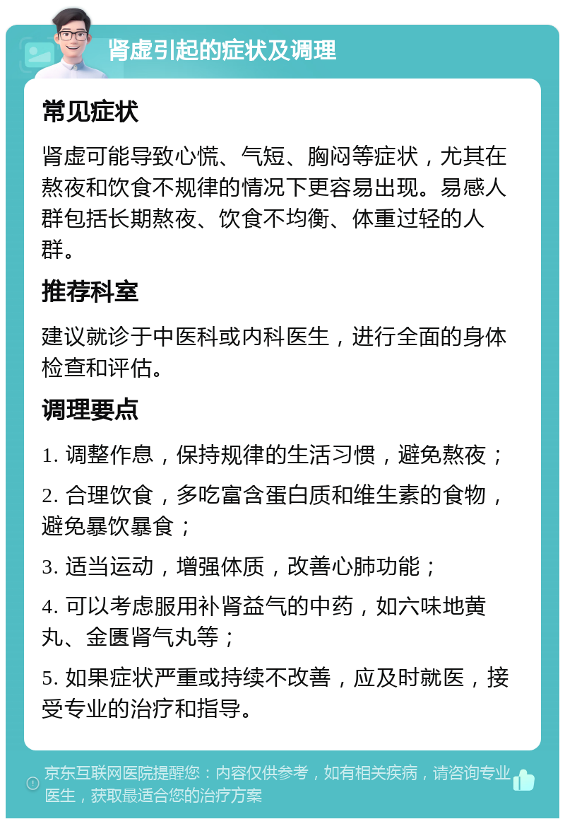 肾虚引起的症状及调理 常见症状 肾虚可能导致心慌、气短、胸闷等症状，尤其在熬夜和饮食不规律的情况下更容易出现。易感人群包括长期熬夜、饮食不均衡、体重过轻的人群。 推荐科室 建议就诊于中医科或内科医生，进行全面的身体检查和评估。 调理要点 1. 调整作息，保持规律的生活习惯，避免熬夜； 2. 合理饮食，多吃富含蛋白质和维生素的食物，避免暴饮暴食； 3. 适当运动，增强体质，改善心肺功能； 4. 可以考虑服用补肾益气的中药，如六味地黄丸、金匮肾气丸等； 5. 如果症状严重或持续不改善，应及时就医，接受专业的治疗和指导。