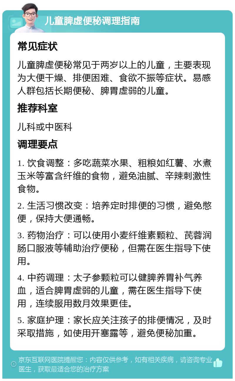 儿童脾虚便秘调理指南 常见症状 儿童脾虚便秘常见于两岁以上的儿童，主要表现为大便干燥、排便困难、食欲不振等症状。易感人群包括长期便秘、脾胃虚弱的儿童。 推荐科室 儿科或中医科 调理要点 1. 饮食调整：多吃蔬菜水果、粗粮如红薯、水煮玉米等富含纤维的食物，避免油腻、辛辣刺激性食物。 2. 生活习惯改变：培养定时排便的习惯，避免憋便，保持大便通畅。 3. 药物治疗：可以使用小麦纤维素颗粒、芪蓉润肠口服液等辅助治疗便秘，但需在医生指导下使用。 4. 中药调理：太子参颗粒可以健脾养胃补气养血，适合脾胃虚弱的儿童，需在医生指导下使用，连续服用数月效果更佳。 5. 家庭护理：家长应关注孩子的排便情况，及时采取措施，如使用开塞露等，避免便秘加重。