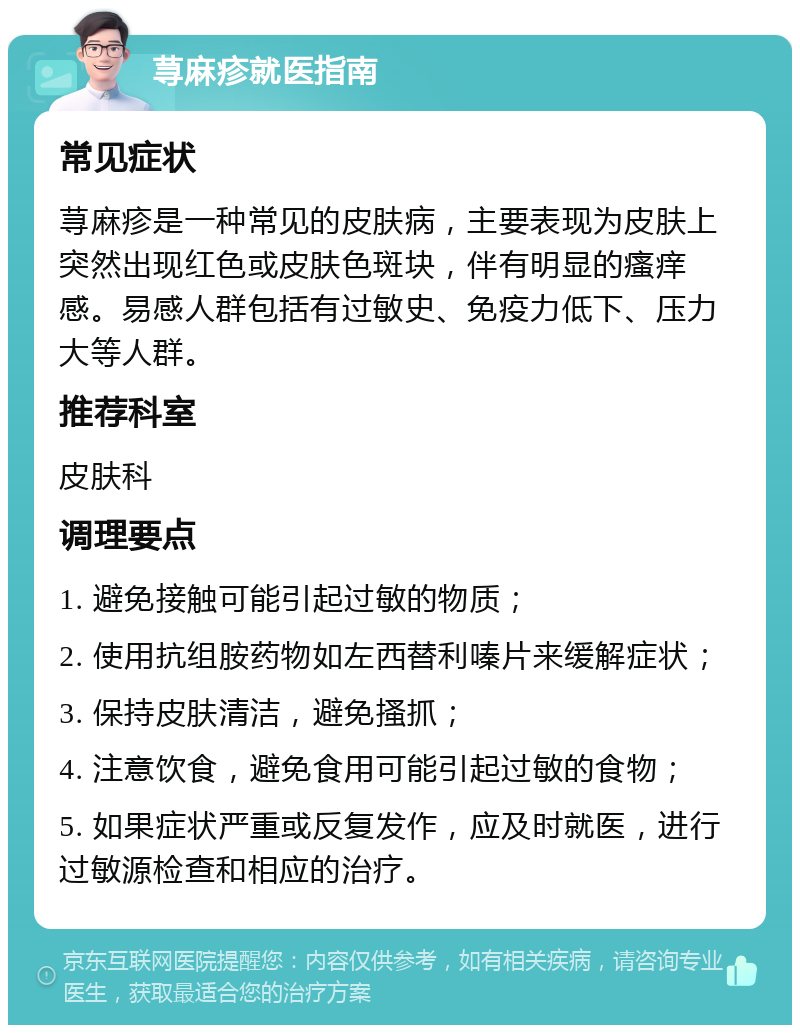 荨麻疹就医指南 常见症状 荨麻疹是一种常见的皮肤病，主要表现为皮肤上突然出现红色或皮肤色斑块，伴有明显的瘙痒感。易感人群包括有过敏史、免疫力低下、压力大等人群。 推荐科室 皮肤科 调理要点 1. 避免接触可能引起过敏的物质； 2. 使用抗组胺药物如左西替利嗪片来缓解症状； 3. 保持皮肤清洁，避免搔抓； 4. 注意饮食，避免食用可能引起过敏的食物； 5. 如果症状严重或反复发作，应及时就医，进行过敏源检查和相应的治疗。