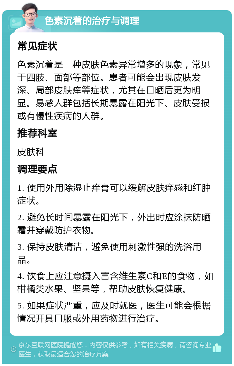 色素沉着的治疗与调理 常见症状 色素沉着是一种皮肤色素异常增多的现象，常见于四肢、面部等部位。患者可能会出现皮肤发深、局部皮肤痒等症状，尤其在日晒后更为明显。易感人群包括长期暴露在阳光下、皮肤受损或有慢性疾病的人群。 推荐科室 皮肤科 调理要点 1. 使用外用除湿止痒膏可以缓解皮肤痒感和红肿症状。 2. 避免长时间暴露在阳光下，外出时应涂抹防晒霜并穿戴防护衣物。 3. 保持皮肤清洁，避免使用刺激性强的洗浴用品。 4. 饮食上应注意摄入富含维生素C和E的食物，如柑橘类水果、坚果等，帮助皮肤恢复健康。 5. 如果症状严重，应及时就医，医生可能会根据情况开具口服或外用药物进行治疗。